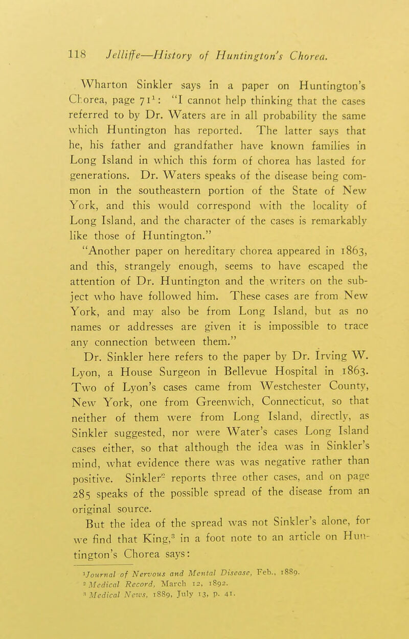 Wharton Sinkler says in a paper on Huntington's Chorea, page 71*: I cannot help thinking that the cases referred to by Dr. Waters are in all probability the same which Huntington has reported. The latter says that he, his father and grandfather have known families in Long Island in which this form of chorea has lasted for generations. Dr. Waters speaks of the disease being com- mon in the southeastern portion of the State of New York, and this would correspond with the locality of Long Island, and the character of the cases is remarkably like those of Huntington. Another paper on hereditary chorea appeared in 1863, and this, strangely enough, seems to have escaped the attention of Dr. Huntington and the writers on the sub- ject who have followed him. These cases are from New York, and may also be from Long Island, but as no names or addresses are given it is impossible to trace any connection between them. Dr. Sinkler here refers to the paper by Dr. Irving W. Lyon, a House Surgeon in Bellevue Hospital in 1863. Two of Lyon's cases came from Westchester County, New York, one from Greenwich, Connecticut, so that neither of them were from Long Island, directly, as Sinkler suggested, nor were Water's cases Long Island cases either, so that although the idea was in Sinkler's mind, what evidence there was was negative rather than positive. Sinkler- reports three other cases, and on page 285 speaks of the possible spread of the disease from an original source. But the idea of the spread was not Sinkler's alone, for we find that King,^ in a foot note to an article on Hu'.i- tington's Chorea says: ^Journal of Nervous and Mental Disease. Feb.. 1889. -Medical Record. March 12, 1892. '^Medical Nc'H's, 18S9, July 13, p. 41-