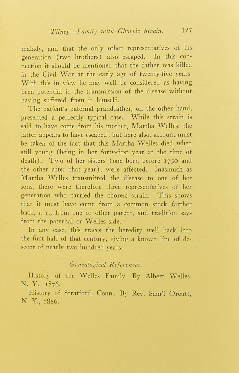 malady, and that the only other representatives of his generation (two brothers) also escaped. In this con- nection it should be mentioned that the father was killed in the Civil War at the early age of twenty-five years. With this in view he may well be considered as having been potential in the transmission of the disease without having suffered from it himself. The patient's paternal grandfather, on the other hand, presented a perfectly typical case. While this strain is said to have come from his mother, Martha Welles, the latter appears to have escaped; but here also, account must be taken of the fact that this Martha Welles died when still young (being in her forty-first year at the time of death). Two of her sisters (one born before 1750 and the other after that )^ear), were affected. Inasmuch as Martha Welles transmitted the disease to one of her sons, there were therefore three representatives of her generation who carried the choreic strain. This shows that it must have come from a common stock farther back, I. e., from one or other parent, and tradition says from the paternal or Welles side. In any case, this traces the heredity well back into the first half of that century, giving a known line of de- scent of nearly two hundred years. Genealogical References. History of the Welles Famil)^ By Albert Welles, N. Y., 1876. History of Stratford, Conn., By Rev. Sam'l Orcutt, N. Y., 1886.