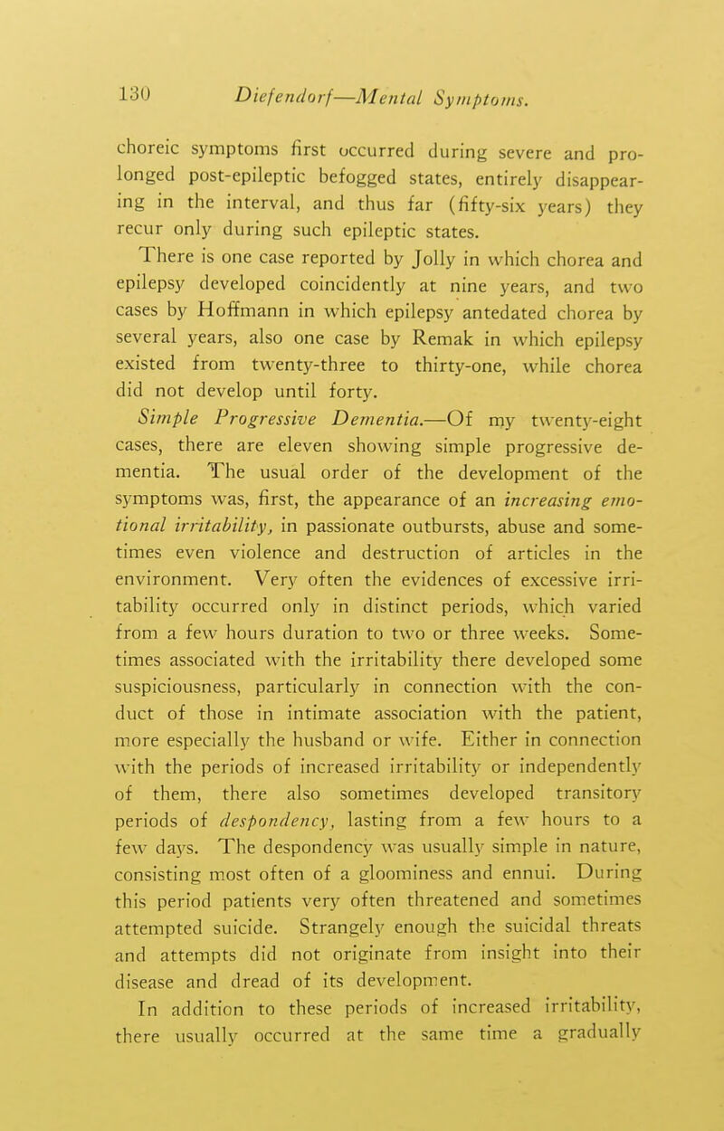 choreic symptoms first occurred during severe and pro- longed post-epileptic befogged states, entirely disappear- ing in the interval, and thus far (fifty-six years) they recur only during such epileptic states. There is one case reported by Jolly in which chorea and epilepsy developed coincidently at nine years, and two cases by Hoffmann in which epilepsy antedated chorea by several years, also one case by Remak in which epilepsy existed from twenty-three to thirty-one, while chorea did not develop until forty. Simple Progressive Dementia.—Of my twentj'-eight cases, there are eleven showing simple progressive de- mentia. The usual order of the development of the symptoms was, first, the appearance of an increasing emo- tional irritability, in passionate outbursts, abuse and some- times even violence and destruction of articles in the environment. Very often the evidences of excessive irri- tability occurred only in distinct periods, which varied from a few hours duration to two or three weeks. Some- times associated with the irritability there developed some suspiciousness, particularly in connection with the con- duct of those in intimate association with the patient, more especially the husband or wife. Either in connection with the periods of increased irritability or independently of them, there also sometimes developed transitory periods of despondency, lasting from a few hours to a few days. The despondency was usually simple in nature, consisting most often of a gloominess and ennui. During this period patients very often threatened and sometimes attempted suicide. Strangely enough the suicidal threats and attempts did not originate from insight into their disease and dread of its development. In addition to these periods of increased irritability, there usually occurred at the same time a gradually