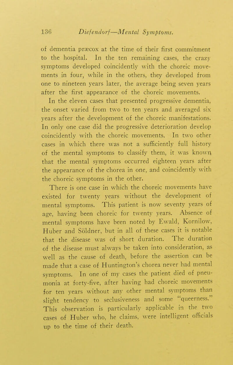 of dementia precox at the time of their first commitment to the hospital. In the ten remaining cases, the crazjf symptoms developed coincidently with the choreic move- ments in four, while in the others, they developed from one to nineteen years later, the average being seven j'ears after the first appearance of the choreic movements. In the eleven cases that presented progressive dementia, the onset varied from two to ten years and averaged six years after the development of the choreic manifestations. In only one case did the progressive deterioration develop coincidently with the choreic movements. In two other cases in which there was not a sufficiently full history of the mental symptoms to classify them, it was known, that the mental symptoms occurred eighteen years after the appearance of the chorea in one, and coincidently with the choreic symptoms in the other. There is one case in which the choreic movements have existed for twenty j'ears without the development of mental symptoms. This patient is now seventy years of age, having been choreic for twenty years. Absence of mental symptoms have been noted by Ewald, Kornilow, Huber and Soldner, but in all of these cases it is notable that the disease was of short duration. The duration of the disease must always be taken into consideration, as well as the cause of death, before the assertion can be made that a case of Huntington's chorea never had mental sjTOptoms. In one of my cases the patient died of pneu- monia at forty-five, after having had choreic movements for ten years without any other mental symptoms than slight tendency to seclusiveness and some queerness. This observation is particularly applicable in the two cases of Huber who, he claims, were intelligent officials up to the time of their death.