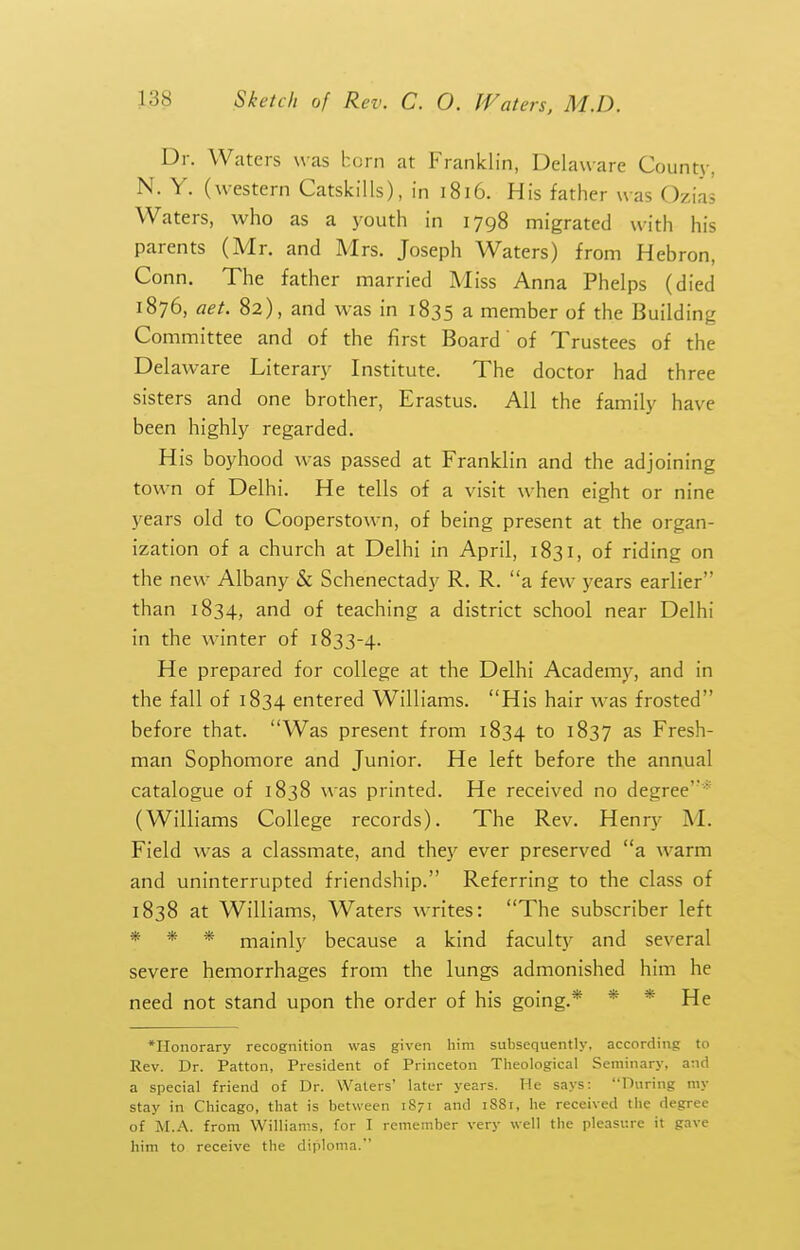 Dr. Waters was horn at Franklin, Delaware County, N. Y. (w^estern CatskiUs), in 1816. His father was Ozias Waters, who as a youth in 1798 migrated with his parents (Mr. and Mrs. Joseph Waters) from Hebron, Conn. The father married Miss Anna Phelps (died 1876, aet. 82), and was in 1835 a member of the Building Committee and of the first Board of Trustees of the Delaware Literary Institute. The doctor had three sisters and one brother, Erastus. All the family have been highly regarded. His boyhood was passed at Franklin and the adjoining town of Delhi. He tells of a visit when eight or nine years old to Cooperstown, of being present at the organ- ization of a church at Delhi in April, 1831, of riding on the new Albany & Schenectady R. R. a few years earlier than 1834, and of teaching a district school near Delhi in the winter of 1833-4. He prepared for college at the Delhi Academy, and in the fall of 1834 entered Williams. His hair was frosted before that. Was present from 1834 to 1837 as Fresh- man Sophomore and Junior. He left before the annual catalogue of 1838 was printed. He received no degree* (Williams College records). The Rev. Henry M. Field was a classmate, and they ever preserved a warm and uninterrupted friendship. Referring to the class of 1838 at Williams, Waters writes: The subscriber left * * * mainly because a kind faculty and several severe hemorrhages from the lungs admonished him he need not stand upon the order of his going.* * * He •Honorary recognition was given him subsequently, according to Rev. Dr. Patton, President of Princeton Tlieological Seminary, and a special friend of Dr. Waters' later years. He says: During my stay in Chicago, that is between 1871 and 1881, he received the degree of M.A. from Williams, for I remember very well the pleasure it gave him to receive the diploma.