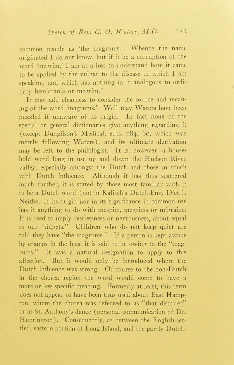 common people as 'the magrums.' Whence the name originated I do not know, but if it be a corruption of the word 'megrim,' I am at a loss to understand how it came to be applied by the vulgar to the disease of which I am speaking, and which has nothing in it analogous to ordi- nary hemicrania or megrim. It may add clearness to consider the source and mean- ing of the word 'magrums.' Well may Waters have been puzzled if unaware of its origin. In fact none of the special or general dictionaries give anything regarding it (except Dunglison's Medical, edts. 1844-60, which was merely following Waters), and its ultimate derivation may be left to the philologist. It is, however, a house- hold word long in use up and down the Hudson River valley, especially amongst the Dutch and those in touch with Dutch influence. Although it has thus scattered much further, it is stated by those most familiar with it to be a Dutch word -(not in Kalisch's Dutch-Eng. Diet.). Neither in its origin nor in its significance in common use has it anything to do with megrim, megrims or migraine. It is used to imply restlessness or nervousness, about equal to our fidgets. Children who do not keep quiet are told they have the magrums. If a person is kept awake by cramps in the legs, it is said to be owing to the mag- rums. It was a natural designation to apply to this affection. But it would only be introduced where the Dutch influence was strong. Of course to the non-Dutch in the chorea region the word would come to have a more or less specific meaning. Formerly at least, this term does not appear to have been thus used about East Hamp- ton, where the chorea was referred to as that disorder or as St. Anthony's dance (personal communication of Dr. Huntington). Consequently, as between the English-set- fled, eastern portion of Long Island, and the partly Dutch-