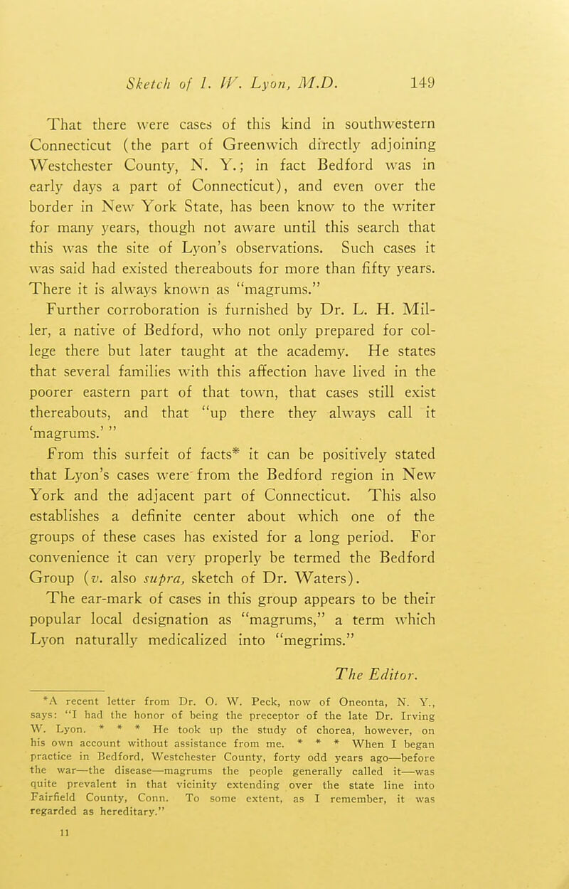 That there were cases of this kind in southwestern Connecticut (the part of Greenwich directly adjoining Westchester County, N. Y.; in fact Bedford was in early days a part of Connecticut), and even over the border in New York State, has been know to the writer for many years, though not aware until this search that this was the site of Lyon's observations. Such cases it was said had existed thereabouts for more than fifty years. There it is always known as magrums. Further corroboration is furnished by Dr. L. H. Mil- ler, a native of Bedford, who not only prepared for col- lege there but later taught at the academy. He states that several families with this affection have lived in the poorer eastern part of that town, that cases still exist thereabouts, and that up there they always call it 'magrums.'  From this surfeit of facts* it can be positively stated that Lyon's cases were from the Bedford region in New York and the adjacent part of Connecticut. This also establishes a definite center about which one of the groups of these cases has existed for a long period. For convenience it can very properly be termed the Bedford Group {v. also supra, sketch of Dr. Waters). The ear-mark of cases in this group appears to be their popular local designation as magrums, a term which Lyon naturally medicalized into megrims. The Editor. *A recent letter from Dr. O. W. Peck, now of Oneonta, N. Y., says: I had the honor of being the preceptor of the late Dr. Irving W. Lyon. * ♦ » He took up the study of chorea, however, on his own account without assistance from me. * * » When I began practice in Bedford, Westchester County, forty odd years ago—before the war—the disease—magrums the people generally called it—was quite prevalent in that vicinity extending over the state line into Fairfield County, Conn. To some extent, as I remember, it was regarded as hereditary. II