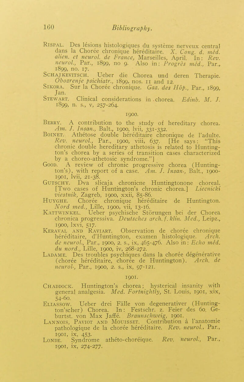 RiSPAL. Des lesions histologiques du systeme nerveux central dans la Choree chronique hereditaire. X. Cong. d. iiied. alien, ct neurol. dc France, Marseilles, April. In: Rev. ncurol., Par., 1899, no 9. Also in: Progres mcd., Par., 1899, no. 17. ScHAjKEviTSCH. Ueber die Chorea und deren Therapie. Obosrenjc psichiatr., 1899, os. 11 and 12. SiKORA. Sur la Choree chronique. Gas. des Hop., Par., 1899, Jan. Stewart. Clinical considerations in .chorea. Edinb. M. J. 1899, n. s., V, 257-264. 1900. Berry. A contribution to the study of hereditary chorea. Am. J. Insan., Bait., 1900, Ivii, 331-332. BoiNET. Athetose double hereditaire chronique de I'adulte. Rev. neurol., Par., 1900, viii, 637. [He says: This chronic double hereditary athetosis is related to Hunting- ton's chorea by a series of transition cases characterized by a choreo-athetosic syndrome.] Good. A review of chronic progressive chorea (Hunting- ton's), with report of a case. Am. J. Insan-, Bait., 1900- igoi, Ivii, 21-38. GuTSCHY. Dva slicaja chronicne Huntingtonone chorea!. [Two cases of Huntington's chronic chorea.] Liecnicki viestnik, Zagreb, 1900, xxii, 85-86. HuYGHE. Choree chronique hereditaire de Huntington. Nord med., Lille, 1900, vii, 13-16. Kattwinkel. Ueber psychische Storungen bei der Chorea chronica progressiva. Deutsches arch. f. klin. Med., Leipz., 1900, Ixvi, 517. Keraval and Raviart. Observation de choree chronique hereditaire, d'Huntington, examen histologique. Arch. de neurol., Par., 1900, 2. s., ix, 465-476. Also in: Echo med. du nord., Lille, 1900, iv, 268-272. Ladame. Des troubles psychiques dans la choree degenerative (choree hereditaire, choree de Huntington). Arch, de neurol-. Par., 1900, 2. s., ix, 97-121. 1901. Chaddock. Huntington's chorea; hysterical insanity with general analgesia. Med. Fortnightly, St. Louis, 1901, xix, 54-60. Eliassow. Ueber drei Falle von degenerativer (Hunting- ton'scher) Chorea. In: Festschr. z. Feier des 60. Ge- burtst. von Max Jaffe. Braunschiveig, 1901. ^ Lannois, Paviot and Mouisset. Contribution a I'anatomie pathologique de la choree hereditaire. Rev. neurol, Par., igoi, ix, 453. . Londe. Syndrome atheto-choreique. Rev. neurol.. Par., 1901, ix, 274-277.