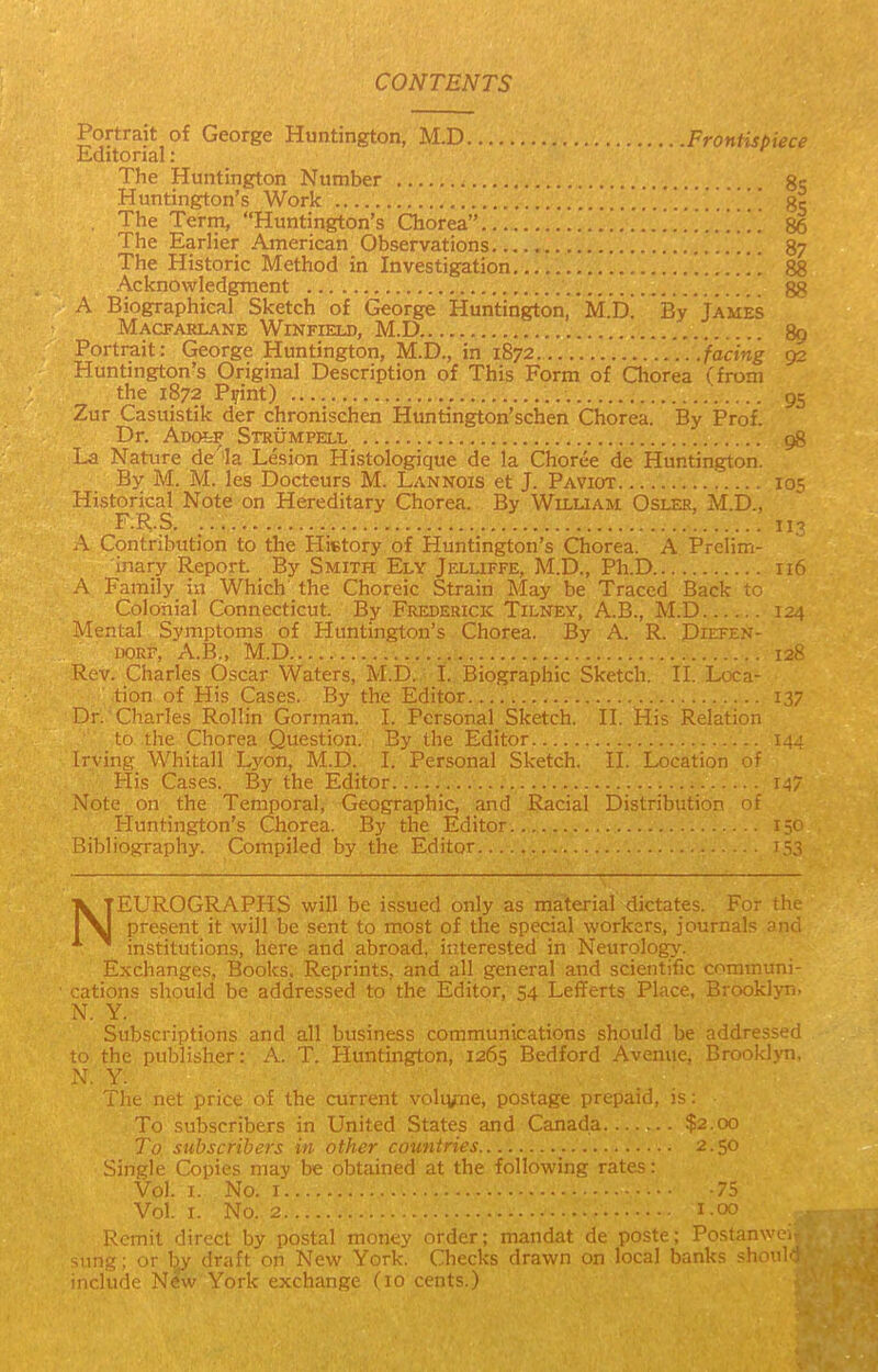 CONTENTS Portrait of George Huntington, M.D Frontispiece Editorial: The Huntington Number gc Huntington's Work , The Term, Huntington's Chorea ri6 The Earlier American Observations . 87 The Historic Method in Investigation 88 Acknowledgment A Biographical Sketch of George Huntington, M.D. Lv ja:..j.;. Macfarlane Winfield, M.D 89 Portrait: George Huntington, M.D., in 1872. ...facing 92 Huntmgton's Original Description of This Form of Qiorea ('from the 1872 Pifint) ' 95 Zur Casuistik der chronischen Huntington'schen Chorea. By Prof. Dr. AoofeF Strumpell g8 La Nature de'la Lesion Histologique de la Choree de Huntington. By M. M. les Docteurs M. Lannois et J. Paviot lo^ Historical Note on Hereditary Chorea. By Wiluam Osler, M.D., F.R.S ii'^ .\ Contribution to the History of Huntington's Chorea. A Prelim- inary Report By Smith Ely Jelliffe, M.D., Ph.D 116 A Family in Which the Choreic Strain May be Traced Back to Colonial Connecticut. By Frederick Tilney, A.B., M.D 124 Mental Symptoms of Huntington's Chorea. By A. R. Diefen- DORF, A.B., M.D 128 Rev. Charles Oscar Waters, M.D. I. Biographic Sketch. II. Loca- tion of His Cases. By the Editor 137 Dr. Charles Rollin Gorman. L Personal Sketch. H. His Relation to the Chorea Question. By the Editor 144 Irving Whitall L}'-on, M.D. L Personal Sketch. II. Location of His Cases. By the Editor 147 Note on the Temporal, Geographic, and Racial Distribution of Huntington's Chorea. By the Editor Bibliography. Compiled by the Editor NEUROGRAPHS will be issued only as material dictates. For the present it will be sent to most of the special workers, journals and institutions, here and abroad, interested in Neurology. Exchanges, Books. Reprints, and all general and scientific communi- cations should be addressed to the Editor, 54 Lefferts Place, Brooklyn. N. Y. Subscriptions and all business communications should be addressed to the publisher: A. T. Huntington, 1265 Bedford Avenue, Brooklyn, X, Y. The net price of the current voltyme, postage prepaid, is: To subscribers in United States and Canada $2.00 To subscribers in other countries 2.50 Single Copies may be obtained .!( the following '.-'tr'. • Vol. I. No. I -75 Vol. I. No. 2 1.00 Remit direct by postal money order; mandat de poste; Postanwc^ simg; or Ijy draft on New York. Checks drawn on local banks shoul<- inrliide New York exchnnpc (to cents.)