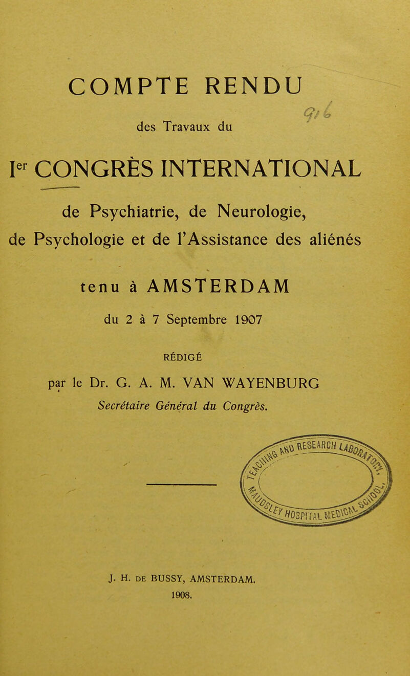 COMPTE RENDU des Travaux du F CONGRÈS INTERNATIONAL de Psychiatrie, de Neurologie, de Psychologie et de l'Assistance des aliénés tenu à AMSTERDAM du 2 à 7 Septembre 1907 RÉDIGÉ par le Dr. G. A. M. VAN WAYENBURG Secrétaire Général du Congrès. J. H. DE BUSSY, AMSTERDAM. 1908.