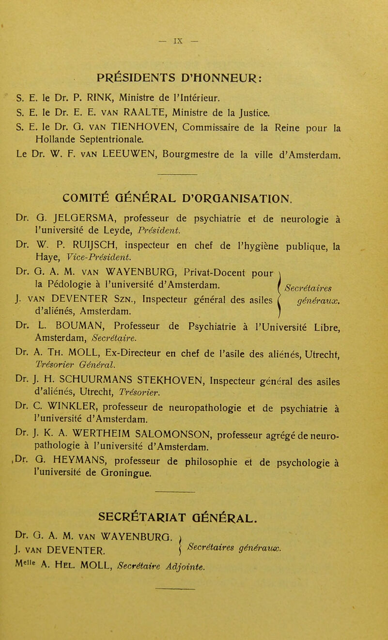 PRÉSIDENTS D'HONNEUR: S. E. le Dr. P. RINK, Ministre de l'Intérieur. S. E. le Dr. E. E. van RAALTE, Ministre de la Justice. S. E. le Dr. G. van TIENHOVEN, Commissaire de la Reine pour la Hollande Septentrionale. Le Dr. W. F. van LEEUWEN, Bourgmestre de la ville d'Amsterdam. COMITÉ GÉNÉRAL D'ORGANISATION. Dr. G. JELGERSMA, professeur de psychiatrie et de neurologie à l'université de Leyde, Président. Dr. W. P. RUIJSCH, inspecteur en chef de l'hygiène publique, la Haye, Vice-Président. Dr. G. A. M. VAN WAYENBURG, Privat-Docent pour \ la Pédologie à l'université d'Amsterdam. / Secrétairet J. VAN DEVENTER SzN., Inspecteur général des asiles l généraux. d'aliénés, Amsterdam. I Dr. L. BOUMAN, Professeur de Psychiatrie à l'Université Libre, Amsterdam, Secrétaire. Dr. A. Th. MOLL, Ex-Directeur en chef de l'asile des aliénés, Utrecht, Trésorier Général. Dr. J. H. SCHUURMANS STEKHOVEN, Inspecteur général des asiles d'aliénés, Utrecht, Trésorier. Dr. C. WINKLER, professeur de neuropathologie et de psychiah-ie à l'université d'Amsterdam. Dr. J. K. A. WERTHEIM SALOMONSON, professeur agrégé de neuro- pathologie à l'université d'Amsterdam. ,Dr. G. HEYMANS, professeur de philosophie et de psychologie à l'université de Groningue. SECRÉTARIAT GÉNÉRAL. Dr. G. A. M. VAN WAYENBURG. i J. VAN DEVENTER. ) Secrétaires généraïuc. Meiie A. Hel. MOLL, Secrétaire Adjointe.