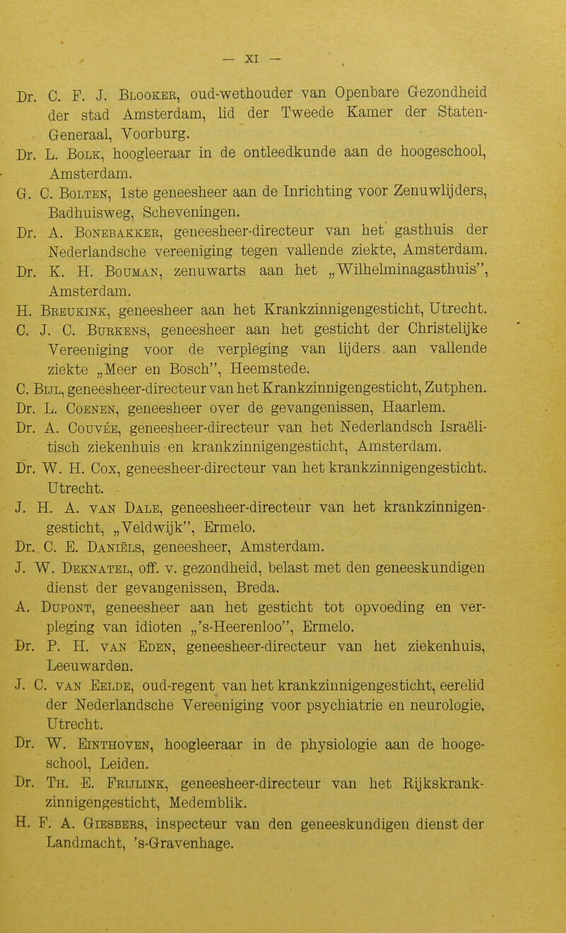 Dr. C. F. J. Blooker, oud-wethouder van Openbare Gezondheid der stad Amsterdam, lid der Tweede Kamer der Staten- Generaal, Voorburg. Dr. L. BoLK, hoogleeraar in de ontleedkunde aan de hoogeschool, Amsterdam. G. C. BoLTEN, Iste geneesheer aan de Inrichting voor Zenuwlijders, Badhuisweg, Scheveniiigen. Dr. A. BoNEBAKKER, geneesheer-directeur van het' gasthuis der Nederlandsche vereeniging tegen vallende ziekte, Amsterdam. Dr. K. H. BouMAN, zenuwarts aan het „Willielminagasthuis, Amsterdam. H. Breukink, geneesheer aan het Krankzinnigengesticht, Utrecht. C. J. C. BuRKBNs, geneesheer aan het gesticht der Christehjke Vereeniging voor de verpleging van hjders. aan vallende ziekte „Meer en Bosch, Heemstede. C. BiJL, geneesheer-directeur van het Krankzinnigengesticht, Zutphen. Dr. L. CoBNEN, geneesheer over de gevangenissen, Haarlem, Dr. A. Couvée, geneesheer-directeur van het Nederlandsch Israëli- tisch ziekenhuis-en krankzinnigengesticht, Amsterdam. Dr. W. H. Cox, geneesheer-directeur van het krankzinnigengesticht. Utrecht. J. H. A. VAN Dale, geneesheer-directeur van het krankzinnigen- gesticht, „Yeldwijk, Ermelo. Dr. C. E. Daniëls, geneesheer, Amsterdam. J. W. Deknatel, off. V. gezondheid, belast met den geneeskundigen dienst der gevangenissen, Breda. A. Dupont, geneesheer aan het gesticht tôt opvoeding en ver- pleging van idioten „'s-Heerenloo, Ermelo. Dr. P. H. VAN Eden, geneesheer-directeur van het ziekenhuis, Leeuwarden. J. C. VAN Eelde, oud-regent van het krankzinnigengesticht, eerelid der Nederlandsche Vereeniging voor psychiatrie en neurologie, Utrecht. Dr. W. Einthoven, hoogleeraar in de physiologie aan de hooge- school, Leiden. Dr. Th. E. Frijlink, geneesheer-directeur van het Rijkskrank- zinnigengesticht, Medembhk. H. F. A. Giesbers, inspecteur van den geneeskundigen dienst der Landmacht, 's-Gravenhage.