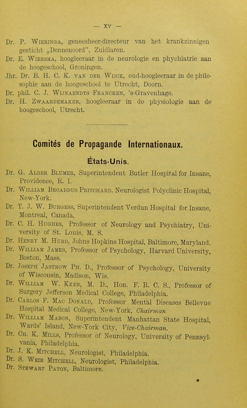 Dr. P. WiERiNGA, geneesheer-directenr van het krankzinnigen gesticht „Dennenoord, Zuidlaren. Dr. E. WiBRSMA, hoogleeraar in de neurologie en phychiatrie aan de hoogeschool, G-roningen. Jhr. Dr. B. H. C. K. van der Wijok, oud-hoogleeraar in de philo- sophie aan de hoogeschool te Utrecht, Doorn. Dr. phil. C. J. WiJNAENDTS Francken, 's-G-ravenhage. Dr. H. ZwAARDEMAKER, hooglooraar in de physiologie aan de hoogeschool, Utrecht. Comités de Propagande Internationaux. États-Unis. Dr. G. Aldee Blumee, Superintendent Butler Hospital for Insane, Providence, R. I. Dr. William Broaddus Peitchaed. Neurologist Polyclmic Hospital, New-York. Dr. T. J. W. BuEGESs, Superintendent Verdun Hospital for Insane, Montréal, Canada. Dr. C. H. Hughes, Professer of Neurology and Psychiatry, Uni- versity of St. Louis, M. S. Dr. Heney m. Hued, Johns Hopkins Hospital, Baltimore, Maryland, Dr. William James, Professer of Psychology, Harvard University, Boston, Mass. Dr. Joseph Jasteow Ph. D., Professer of Psychology, University of Wisconsin, Madison, Wis. Dr. William W. Keen, M. D., Hon. F. R. C. S., Professer of Surgery Jefferson Médical CoUege, Philadelphia. Dr. Caelos F. Mac Donald, Professer Mental Diseases Bellevue Hospital Médical Collège, New-York, Ghairman. Dr. William Mabon, Superintendent Manhattan State Hospital, Wards' Island, New-York City, Vice-Chairman. Dr. Ch. K. Mills, Professer of Neurology, University of Pennsyl- vania, Philadelphia. Dr. J. K. Mitchell, Neurologist, Philadelphia. Dr. S. Wbir Mitchell, Neurologist, Philadelphia. Dr, Stewart Paton, Baltimore.