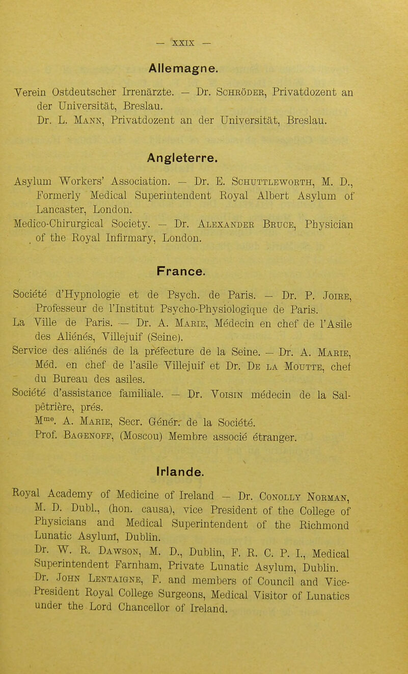 Allemagne. Verein Ostdeutscher Irrenarzte. — Dr. Schrôder, Privatdozent an der Universitât, Breslau. Dr. L. Mann, Privatdozent an der Universitât, Breslau. Angleterre. Asylum Workers' Association. — Dr. E. Schuttleworth, M. D., Formerly Médical Superintendent Royal Albert Asylum of Lancaster, London. Medico-Chirurgical Society. — Dr. Alexander Bruce, Physician of the Royal Infirmary, London. France. Société d'Hypnologie et de Psych. de Paris. - Dr. P. Joire, Professeur de l'Institut Psycho-Physiologique de Paris. La Ville de Paris. — Dr. A. Marie, Médecin en chef de l'Asile des Aliénés, Villejuif (Seine). Service des aUénés de la préfecture de la Seine. — Dr. A. Marie, Méd. en chef de l'asile Villejuif et Dr. De la Moutte, chef du Bureau des asiles. Société d'assistance familiale. - Dr. Voisin médecin de la Sal- pêtrière, prés. M-^e. A. Marie, Secr. Qénér. de la Société. Prof. Bagenopp, (Moscou) Membre associé étranger. Irlande. Royal Academy of Medicine of Ireland - Dr. Conolly Norman, M. D. Dubl., (hon. causa), vice Président of the Collège of Physicians and Médical Superintendent of the Richmond Lunatic Asylum, Dubhn. Dr. W. R. Dawson, M. D., Dubhn, F. R. C. P. L, Médical Superintendent Farnham, Private Lunatic Asylum, Dubhn. Dr. John Lentaigne, F. and members of Council and Vice- President Royal Cohege Surgeons, Médical Visiter of Lunatics under the Lord Chancelier of Ireland.