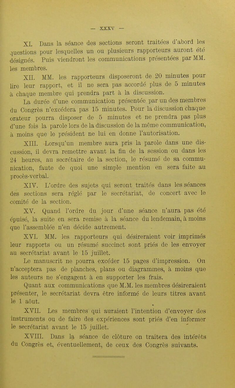 XL Dans la séance des sections seront ti-aitées d'abord les questions pour lesquelles un ou plusieurs rapporteurs auront été désignés. Puis viendront les communications présentées par MM. les membres. XII. MM. les rapporteurs disposeront de 20 minutes pour lire leur rapport, et il ne sera pas accordé plus de 5 minutes à chaque membre qui prendra part à la discussion. La durée d'une communication présentée par un des membres du Congrès n'excédera pas 15 minutes. Pour la discussion chaque orateur pourra disposer de 5 minutes et ne prendra pas plus d'une fois la parole lors de la discussion de la même communication, à moins que le président ne lui en donne l'autorisation. XIIL Lorsqu'un membre aura pris la parole dans une dis- cussion, il devra remettre avant la fin de la session ou dans les 24 heures, au secrétaire de la section, le résumé de sa commu- nication, faute de quoi une simple mention en sera faite au procès-verbal. XIV. L'ordre des sujets qui seront traités dans les séances des sections sera réglé par le secrétariat, de concert avec le comité de la section. XV. Quand l'ordre du jour d'une séance n'aura pas été épuisé, la suite en sera remise à la séance du lendemain, à moins que l'assemblée n'en décide autrement. XVL MM. les rapporteurs qui désireraient voir imprimés leur rapports ou un résumé succinct sont priés de les envoyer au secrétariat avant le 15 juillet. Le manuscrit ne pourra excéder 15 pages d'impression. On n'acceptera pas de planches, plans ou diagrammes, à moins que les auteurs ne s'engagent à en supporter les frais. Quant aux communications que M.M. les membres désireraient présenter, le secrétariat devra être informé de leurs titres avant le 1 aôut. XVII. Les membres qui auraient l'intention d'envoyer des instruments ou de faire des expériences sont priés d'en informer le secrétariat avant le 15 juillet. XVIII. Dans la séance de clôture on traitera des intérêts du Congrès et, éventuellement, de ceux des Congrès suivants.