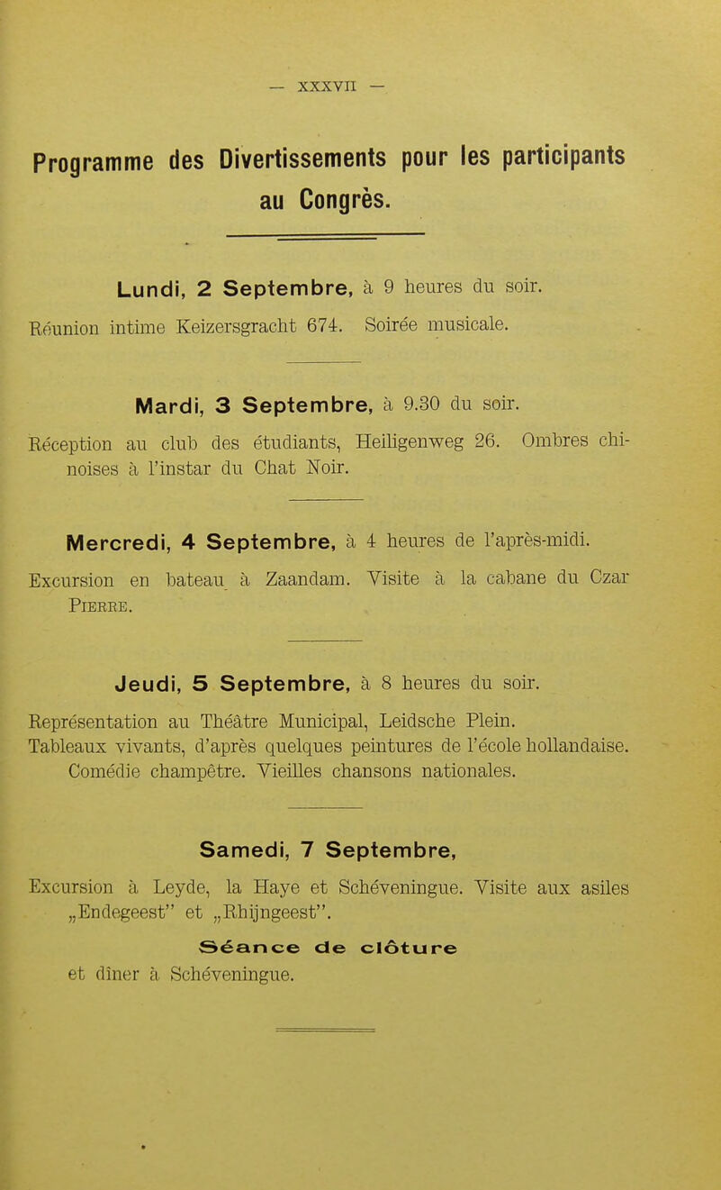 Programme des Divertissements pour les participants au Congrès. Lundi, 2 Septembre, à 9 heures du soir. Eéunion intime Keizersgracht 674:. Soirée musicale. Mardi, 3 Septembre, à 9.30 du soir. Kéception au club des étudiants, Heiligenweg 26. Ombres chi- noises à l'instar du Chat Noir. Mercredi, 4 Septembre, à 4 heures de l'après-midi. Excursion en bateau à Zaandam. Visite à la cabane du Czar PlBREE. Jeudi, 5 Septembre, à 8 heures du soir. Représentation au Théâtre Municipal, Leidsche Plein. Tableaux vivants, d'après quelques peintures de l'école hollandaise. Comédie champêtre. Vieilles chansons nationales. Samedi, 7 Septembre, Excursion à Leyde, la Haye et Schéveningue. Visite aux asiles „Endegeest et „Rhijngeest. Séance de clôture et dîner à Schéveningue.