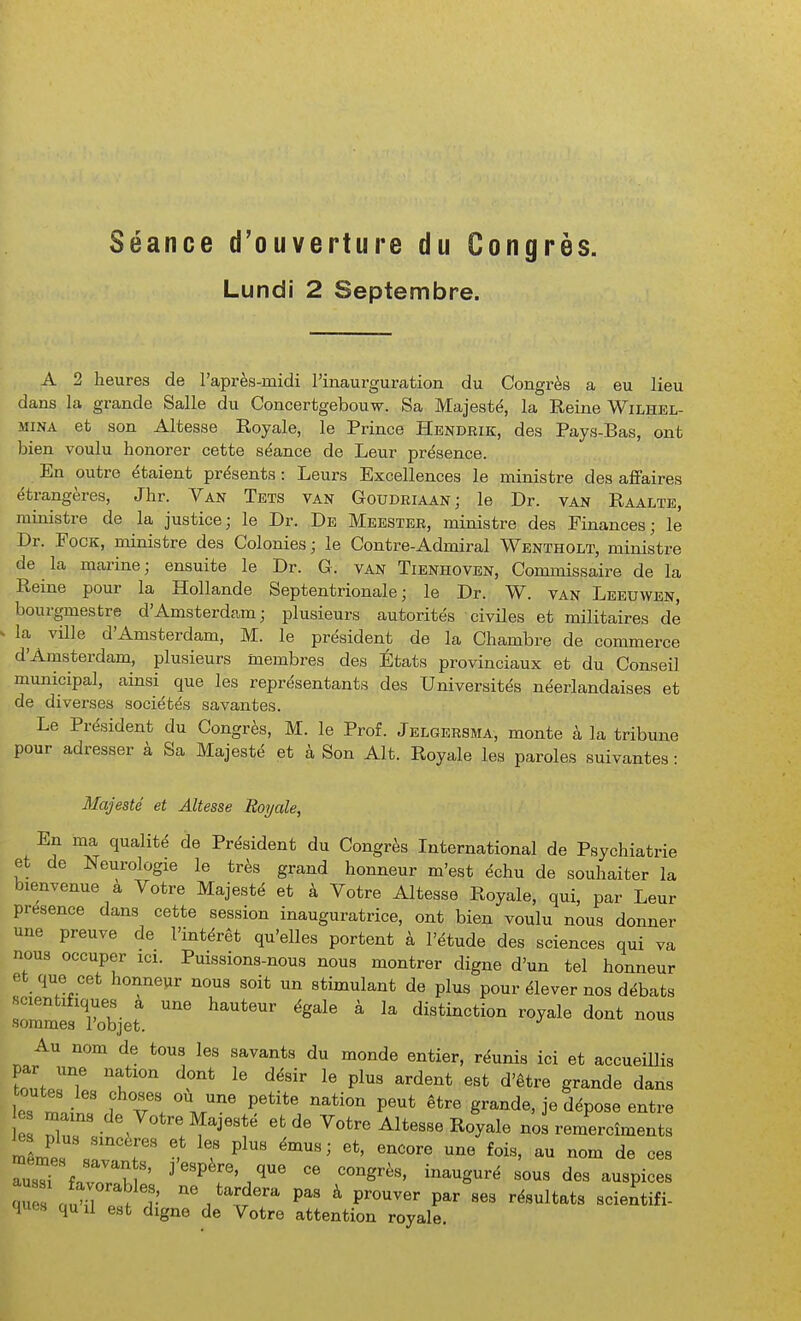 Séance d'ouverture du Congrès. Lundi 2 Septembre. A 2 heures de raprèa-midi l'inaurguration du Congi-ès a eu lieu dans la grande Salle du Concertgebouw. Sa Majesté, la Reine Wilhkl- MiNA et son Altesse Royale, le Prince Hendrik, des Pays-Bas, ont bien voulu honorer cette séance de Leur présence. En outre étaient présents : Leurs Excellences le ministre des affaires étrangères, Jhr. Van Tets van Goudeiaan; le Dr. van Raalte, ministre de la justice; le Dr. De Meester, ministre des Finances; le Dr. FocK, ministre des Colonies ; le Contre-Admirai Wentholt, ministre de la marine; ensuite le Dr. G. van Tienhoven, Commissaire de la Reine pour la Hollande Septentrionale; le Dr. W. van Leeuwen, bourgmestre d'Amsterdam; plusieurs autorités civiles et militaires dé la ville d'Amsterdam, M. le président de la Chambre de commerce d'Amsterdam, plusieurs membres des États provinciaux et du Conseil municipal, ainsi que les représentants des Universités néerlandaises et de diverses sociétés savantes. Le Président du Congrès, M. le Prof. Jelgersma, monte à la tribune pour adresser à Sa Majesté et à Son Alt. Royale les paroles suivantes : Majesté et Altesse Royale, En ma qualité de Président du Congrès International de Psychiatrie et de Neurologie le très grand honneur m'est échu de souhaiter la bienvenue à Votre Majesté et à Votre Altesse Royale, qui, par Leur présence dans cette session inauguratrice, ont bien voulu nous donner une preuve de l'intérêt qu'elles portent à l'étude des sciences qui va nous occuper ici. Puissions-nous nous montrer digne d'un tel honneur et que cet honneur nous soit un stimulant de plus pour élever nos débats rmmesXbjet ^^^^^ ^ distinction royale dont nous Au nom de tous les savants du monde entier, réunis ici et accueiUis CIT t ^ P^^ ^-d^^* d'être grande dans toutes les choses ou une petite nation peut être grande, je dépose entre mêmes savants, j espère, que ce congrès, inauguré sous des auspices ^s aZZTv P- ^ prouver par ses résultats scientifi- ques quil est digne de Votre attention royale.