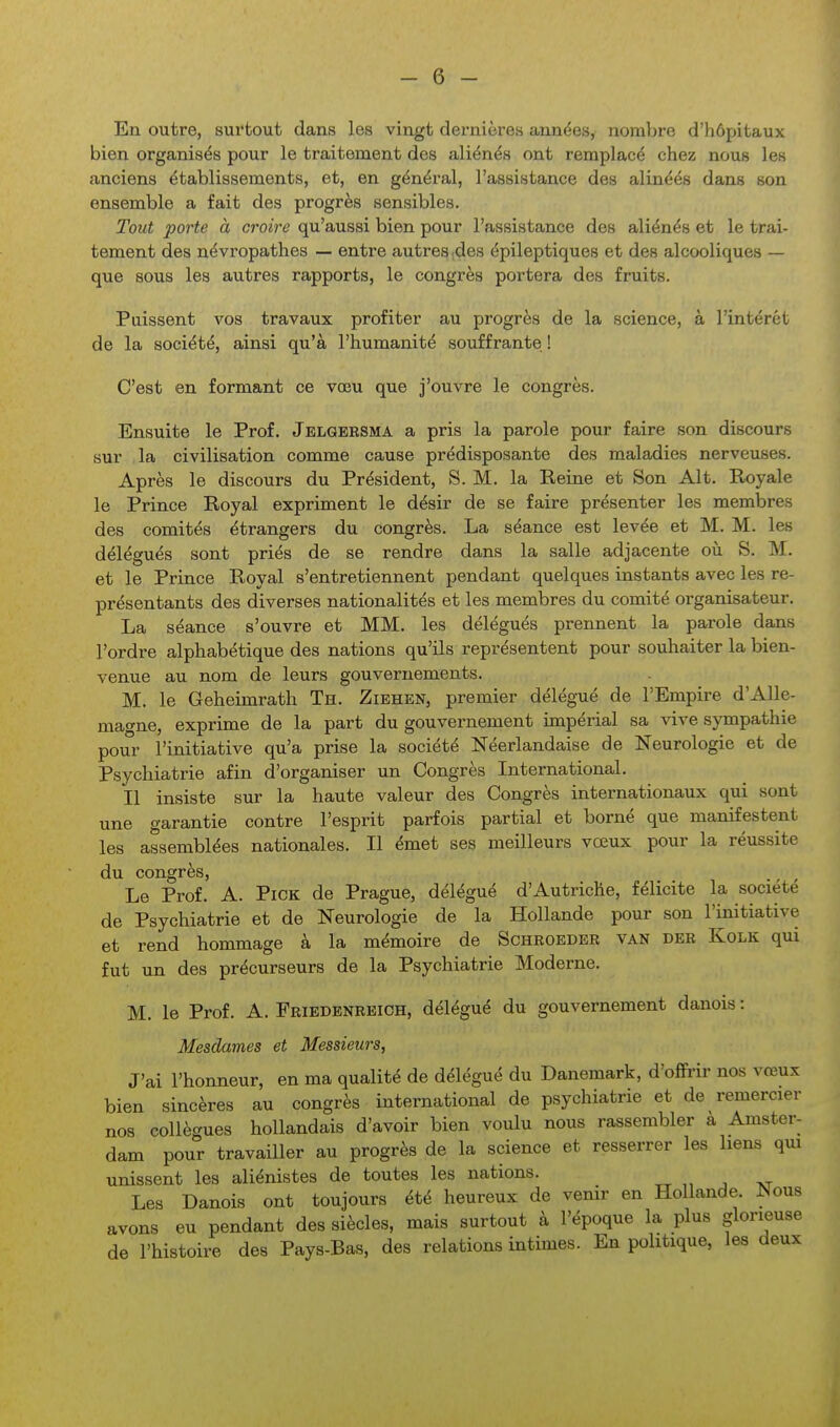 i En outre, surtout dans les vingt dernières années, nomljre d'hôpitaux bien organisés pour le traitement des aliénés ont remplacé chez nous les anciens établissements, et, en général, l'assistance des alinéés dans son ensemble a fait des progrès sensibles. Tout porte à croire qu'aussi bien pour l'assistance des aliénés et le trai- tement des névropathes — entre autres ;des épileptiques et des alcooliques — que sous les autres rapports, le congrès portera des fruits. Puissent vos travaux profiter au progrès de la science, à l'intérêt de la société, ainsi qu'à l'humanité souffrante ! C'est en formant ce vœu que j'ouvre le congrès. Ensuite le Prof. Jelgersma a pris la parole pour faire son discours sur la civilisation comme cause prédisposante des maladies nerveuses. Après le discours du Président, S. M. la Reine et Son Alt. Royale le Prince Royal expriment le désir de se faire présenter les membres des comités étrangers du congrès. La séance est levée et M. M. les délégués sont priés de se rendre dans la salle adjacente oîi S. M. et le Prince Royal s'entretiennent pendant quelques instants avec les re- présentants des diverses nationalités et les membres du comité organisateur. La séance s'ouvre et MM. les délégués prennent la parole dans l'ordre alphabétique des nations qu'ils représentent pour souhaiter la bien- venue au nom de leurs gouvernements. M. le Geheimrath Th. Ziehen, premier délégué de l'Empire d'AUe- mat^ne, exprime de la part du gouvernement impérial sa vive sympathie pour l'initiative qu'a prise la société Néerlandaise de Neurologie et de Psychiatrie afin d'organiser un Congrès International. Il insiste sur la haute valeur des Congrès internationaux qui sont une garantie contre l'esprit parfois partial et borné que manifestent les assemblées nationales. Il émet ses meilleurs vœux pour la réussite du congrès, Le Prof. A. PiCK de Prague, délégué d'Autriche, félicite la société de Psychiatrie et de Neurologie de la Hollande pour son l'initiative et rend hommage à la mémoire de Schkoeder van der Kolk qui fut un des précurseurs de la Psychiatrie Moderne. M. le Prof. A. Friedenreich, délégué du gouvernement danois : Mesdames et Messieurs, J'ai l'honneur, en ma qualité de délégué du Danemark, d'offrir nos vœux bien sincères au congrès international de psychiatrie et de remercier nos collègues hollandais d'avoir bien voulu nous rassembler a Amster- dam pour travailler au progrès de la science et resserrer les liens qm unissent les aliénistes de toutes les nations. Les Danois ont toujours été heureux de venir en Hollande. ISous avons eu pendant des siècles, mais surtout à l'époque la plus glorieuse de l'histoire des Pays-Bas, des relations intimes. En politique, les deux