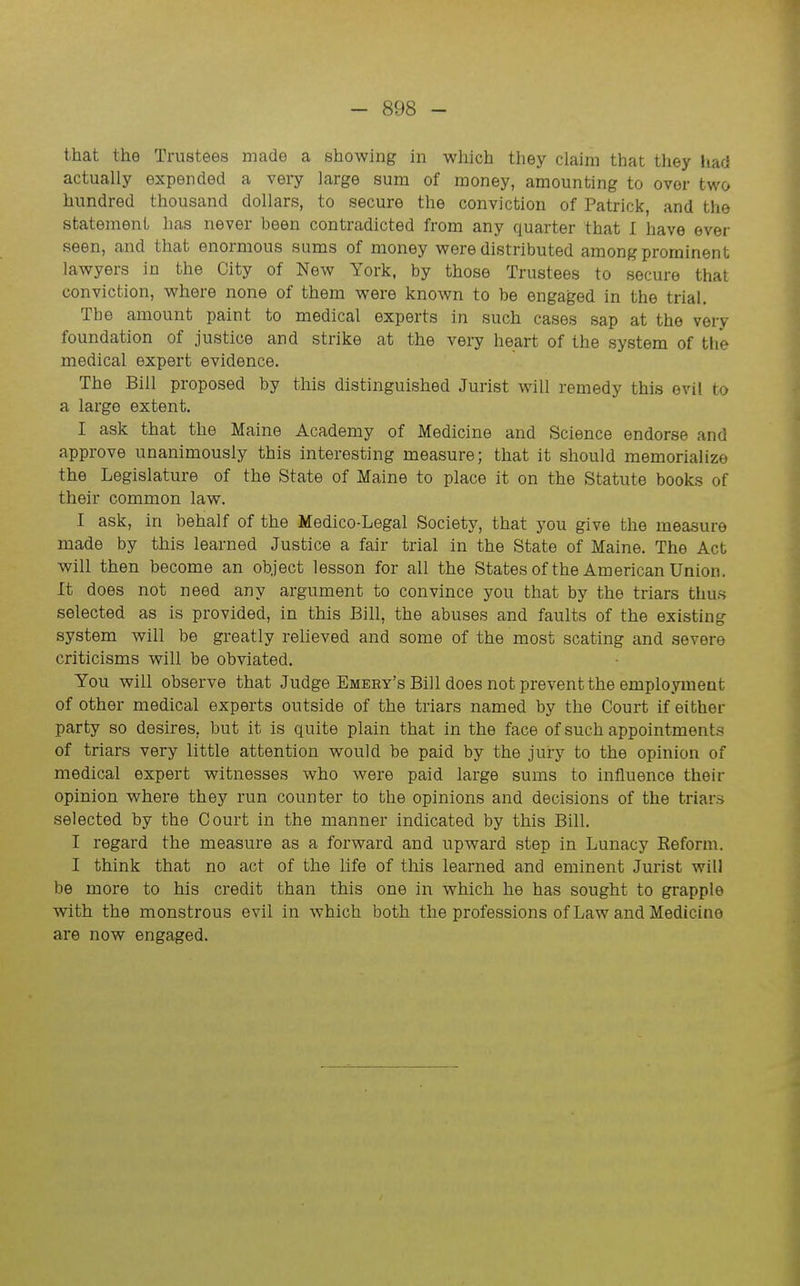 that the Trustées made a showing in which they clairn that they liad actually expended a very large sum of raoney, amounting to ovor two liundred thousand dollars, to secure the conviction of Patrick, and the statenient has never been contradicted from any quarter that I have ever seen, and that enormous siims of money were distributed amongprominent lawyers in the City of New York, by those Trustées to secure that conviction, where none of them were known to be engaged in the trial. The amount paint to médical experts in such cases sap at the very foundation of justice and strike at the very heart of the system of th'e médical expert évidence. The Bill proposed by this distinguished Jurist will remedy this evil to a lai'ge extent. I ask that the Maine Academy of Medicine and Science endorse and approve unanimously this interesting measure; that it should memorialize the Législature of the State of Maine to place it on the Statute books of their common law. I ask, in behalf of the Medico-Legal Society, that you give the measure made by this learned Justice a fair trial in the State of Maine. The Act will then become an object lesson for ail the States of the American Union. It does not need any argument to convince you that by the triars thus selected as is provided, in this Bill, the abuses and faults of the existing System will be greatly relieved and some of the most scating and severe criticisms will be obviated. You will observe that Judge Emeey's Bill does not prevent the employmeat of other médical experts outside of the triars named by the Court if either party so desires, but it is quite plain that in the face of such appointments of triars very little attention would be paid by the jury to the opinion of médical expert witnesses who were paid large sums to influence their opinion where they run counter to the opinions and décisions of the triars selected by the Court in the manner indicated by this Bill. I regard the measure as a forward and upward step in Lunacy Reform. I think that no act of the life of this learned and eminent Jurist will be more to his crédit than this one in which he has sought to grapple with the monstrous evil in which both the professions of Law and Medicine are now engaged.