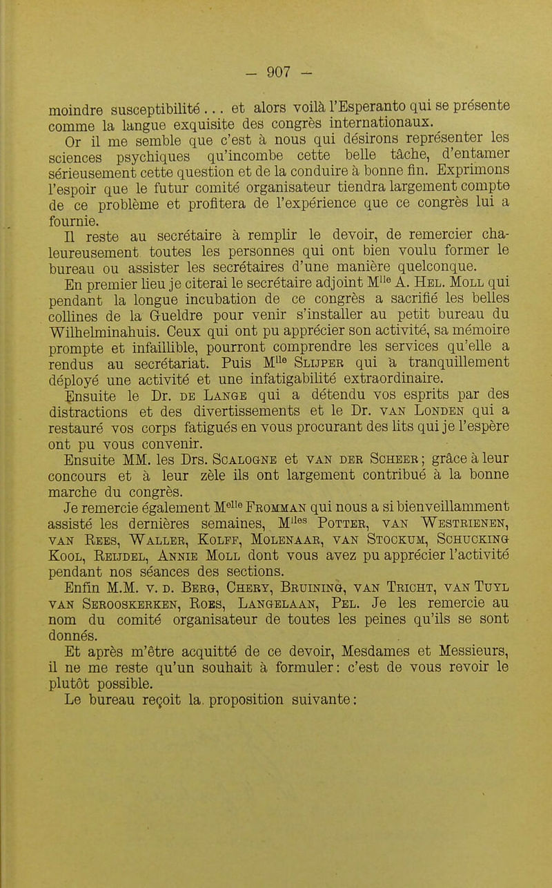 moindre susceptibilité ... et alors voilà l'Espéranto qui se présente comme la langue exquisite des congrès internationaux. Or il me semble que c'est à nous qui désirons représenter les sciences psychiques qu'incombe cette belle tâche, d'entamer sérieusement cette question et de la conduire à bonne fin. Exprimons l'espoir que le futur comité organisateur tiendra largement compte de ce problème et profitera de l'expérience que ce congrès lui a fournie. Il reste au secrétaire à remplir le devoir, de remercier cha- leureusement toutes les personnes qui ont bien voulu former le bureau ou assister les secrétaires d'une manière quelconque. En premier heu je citerai le secrétaire adjoint M^'« A. Hel. Moll qui pendant la longue incubation de ce congrès a sacrifié les beUes collines de la Grueldre pour venir s'installer au petit bureau du Wilhelminahuis. Ceux qui ont pu apprécier son activité, sa mémoire prompte et infailhble, pourront comprendre les services qu'elle a rendus au secrétariat. Puis M^^^ Slijper qui a tranquillement déployé une activité et une infatigabihté extraordinaire. îlnsuite le Dr. de Lange qui a détendu vos esprits par des distractions et des divertissements et le Dr. van Londen qui a restauré vos corps fatigués en vous procurant des hts qui je l'espère ont pu vous convenir. Ensuite MM. les Drs. Scalogne et van der Scheer ; grâce à leur concours et à leur zèle ils ont largement contribué à la bonne marche du congrès. Je remercie également M^^'^ Fromman qui nous a si bienveillamment assisté les dernières semaines, M'^^^ Potter, van Westrienen, VAN Rees, Waller, Kolff, Molenaar, van Stockum, Schucking KooL, Reijdel, Annie Moll dont vous avez pu apprécier l'activité pendant nos séances des sections. Enfin M.M. v. d. Berg, Chery, Bruining, van Tricht, van Tuyl VAN Serooskerken, Roes, Langelaan, Pel. Je les remercie au nom du comité organisateur de toutes les peines qu'ils se sont donnés. Et après m'être acquitté de ce devoir. Mesdames et Messieurs, il ne me reste qu'un souhait à formuler: c'est de vous revoir le plutôt possible. Le bureau reçoit la. proposition suivante: