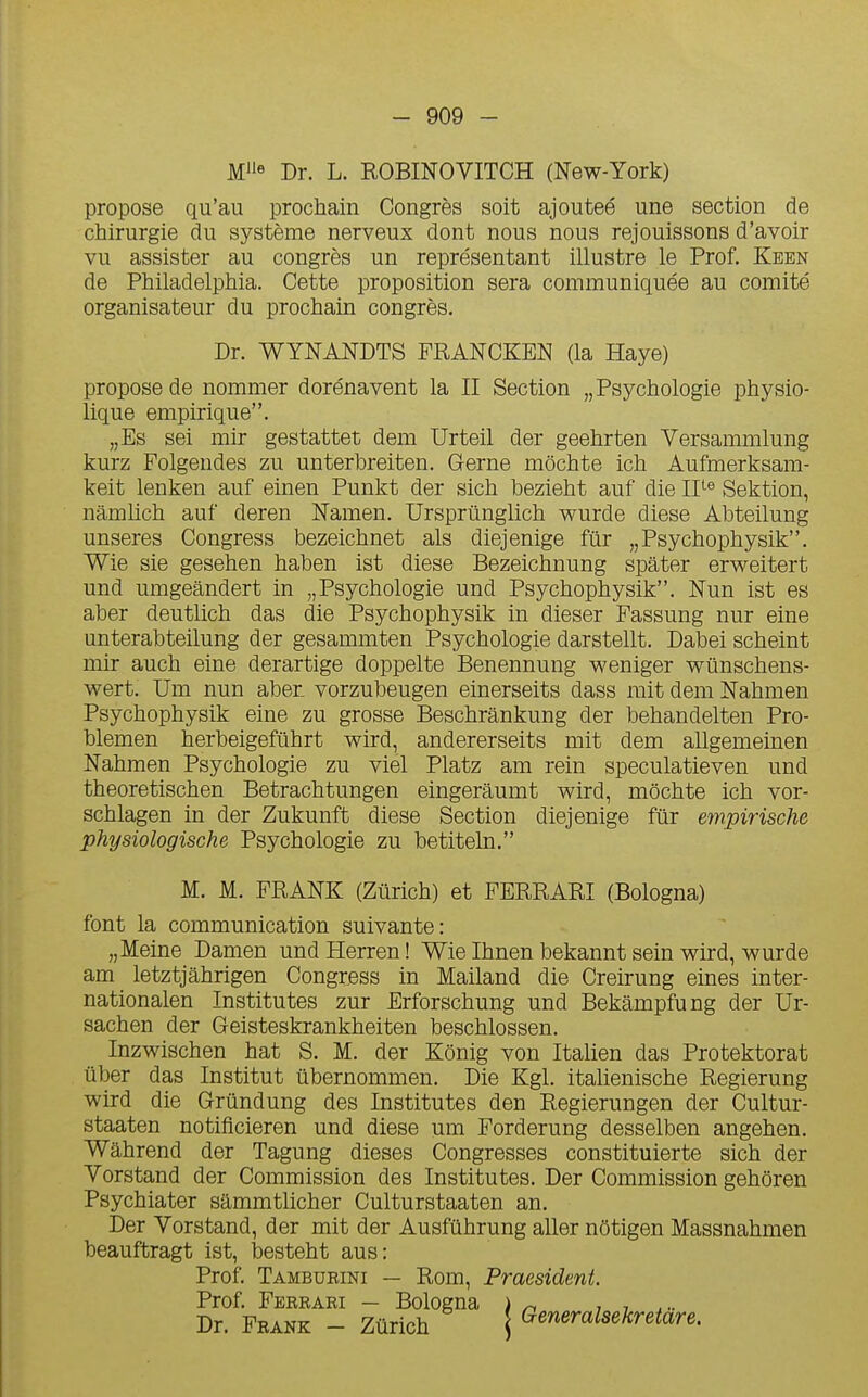 Dr. L. ROBINOVITCH (New-York) propose qu'au prochain Congrès soit ajouteé une section de chirurgie du système nerveux dont nous nous rejouissons d'avoir vu assister au congrès un représentant illustre le Prof. Keen de Philadelphia. Cette proposition sera communiquée au comité organisateur du prochain congrès. Dr. WYNANDTS FRANCKEN (la Haye) propose de nommer dorénavent la II Section „ Psychologie physio- lique empirique. „Es sei mir gestattet dem Urteil der geehrten Versammlung kurz Folgendes zu unterbreiten. Gerne môchte ich Aufmerksam- keit lenken auf einen Punkt der sich bezieht auf die II*-^ Sektion, namlich auf deren Namen. Ursprûnglich wurde dièse Abteilung unseres Congress bezeichnet als diejenige fur „Psychophysik. Wie sie gesehen haben ist dièse Bezeichnung spâter erweitert und umgeândert in „ Psychologie und Psychophysik. Nun ist es aber deutlich das die Psychophysik in dieser Fassung nur eine unterabteilung der gesammten Psychologie darstellt. Dabei scheint mir auch eine derartige doppelte Benennung weniger wûnschens- wert. Um nun aber. vorzubeugen einerseits dass mit dem Nahmen Psychophysik eine zu grosse Beschrânkung der behandelten Pro- blemen herbeigefûhrt wird, andererseits mit dem allgemeinen Nahmen Psychologie zu viel Platz am rein speculatieven und theoretischen Betrachtungen eingeraumt wird, mochte ich vor- schlagen in der Zukunft dièse Section diejenige fur efnpirische physiologische Psychologie zu betiteln. M. M. FRANK (Zurich) et FERRARI (Bologna) font la communication suivante: „Meine Damen und Herren ! Wie Ihnen bekannt sein wird, wurde am letztjâhrigen Congress in Mailand die Creirung eines inter- nationalen Institutes zur Erforschung und Bekâmpfung der Ur- sachen der Geisteskrankheiten beschlossen. Inzwischen hat S. M. der Kônig von Italien das Protektorat ûber das Institut ûbernommen. Die Kgl. itahenische Regierung wird die Grûndung des Institutes den Regierungen der Cultur- staaten notificieren und dièse um Forderung desselben angehen. Wâhrend der Tagung dièses Congresses constituierte sich der Vorstand der Commission des Institutes. Der Commission gehôren Psychiater sammtlicher Culturstaaten an. Der Vorstand, der mit der Ausfûhrung aller nOtigen Massnahmen beauftragt ist, besteht aus: Prof. Tambueini — Rom, Praesident. Prof. Ferrari — Bologna ) ^ , , Dr. Frank - Zurich j Generalsekretare.