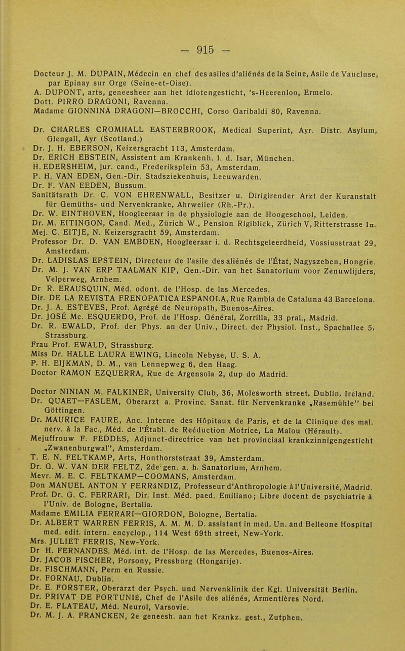 Docteur J. M. DUPAIN, Médecin en chef des asiles d'aliénés de la Seine, Asile de Vaucluse, par Epinay sur Orge (Seine-et-Oise). A. DUPONT, arts, geneesheer aan het idiotengesticht, 's-Heerenloo, Ermelo. Dott. PIRRO DRAGONl, Ravenna. JWadame QIONNINA DRAQONI-BROCCHI, Corso Garibaldi 80, Ravenna. Dr. CHARLES CROMHALL EASTERBROOK, Médical Superint, Ayr. Distr. Asyluin, Qlengall, Ayr (Scotland.) Dr. J. H. EBERSON, Keizersgracht 113, Amsterdam. Dr. ERICH EBSTEIN, Assistent am Krankenh. 1. d. Isar, MUnchen. H.EDERSHEIM, jur. cand., Frederiksplein 53, Amsterdam. P. H. VAN EDEN, Gen.-Dir. Stadsziekenhuis, Leeuwarden. Dr. F. VAN EEDEN, Bussum. Sanitatsrath Dr. C. VON EHRENWALL, Besitzer u. Dirigirender Arzt der Kuranstalt fiir QemUths- und Nervenkranke, Ahrweiler (Rh.-Pr.). Dr. W. EINTHOVEN, Hoogleeraar in de physiologie aan de Hoogeschool, Leiden. Dr. M. EITINGON, Cand. Med., Zurich W., Pension Rigiblick, Zurich V, Ritterstrasse In. Mej. C. EITJE, N. Keizersgracht 59, Amsterdam. Professor Dr. D. VAN EMBDEN, Hoogleeraar i. d. Rechtsgeleerdheid, Vossiusstraat 29, Amsterdam. Dr. LADISLAS EPSTEIN, Directeur de l'asile des aliénés de l'État, Nagyszeben, Hongrie. Dr. M. J. VAN ERP TAALMAN KIP, Gen.-Dir. van het Sanatorium voor Zenuwlijders, Velperweg, Arnhem. Dr R. ERAUSQUIN, Méd. odont. de l'Hosp. de las Mercedes. Dir. DE LA REVISTA FRENOPATICA ESPANOLA, Rue Rambla de Cataluna 43 Barcelona. Dr. J. A. ESTEVES, Prof. Agrégé de Neuropath, Buenos-Aires. Dr, JOSÉ Me. ESQUERDO, Prof, de l'Hosp. Général, Zorrilla, 33 praL, Madrid. Dr. R. EWALD, Prof, der Phys. an der Univ., Direct, der Physiol. Inst., Spachallee 5. Strassburg. Frau Prof. EWALD, Strassburg. Miss Dr. HALLE LAURA EWING, Lincoln Nebyse, U. S. A. P. H. EIJKMAN, D. M., van Lennepweg 6, den Haag. Doctor RAMON EZQUERRA, Rue de Argensola 2, dup do Madrid. Doctor NINIAN M. FALKINER, University Club, 36, Molesworth street. Dublin, Ireland. Dr. QUAET—FASLEM, Oberarzt a. Provinc. Sanat. fOr Nervenkranke .Rasemuhle bei Gôttingen. Dr. MAURICE FAURE, Ane. Interne des Hôpitaux de Paris, et de la Clinique des mal. nerv. à la Fac, Méd. de l'Établ. de Reéduction Motrice, La Malou (Hérault;. Mejuffrouw F. FEDDES, Adjunct-directrice van het provinciaal krankzinnigengesticht ,Zwanenburgwal, Amsterdam. T. E. N. FELTKAMP, Arts, Honthorststraat 39, Amsterdam. Dr. G. W. VAN DER FELTZ. 2de gen. a. h. Sanatorium, Arnhem. Mevr. M. E. C. FELTKAMP-COOMANS, Amsterdam. Don MANUEL ANTON Y FERRâNDIZ, Professeur d'Anthropologie à l'Université, Madrid. Prof. Dr. G. C. FERRARI, Dir. Inst. Méd. paed. Emiliano; Libre docent de psychiatrie à l'Univ. de Bologne, Bertalia. Madame EMILIA FERRARI-GIORDON, Bologne, Bertalia. Dr. ALBERT WARREN FERRIS, A. M. M. D. assistant in med. Un. and Belleone Hospital med. edit. intern. encyclop., 114 West 69th street, New-York. Mrs. JULIET FERRIS, New-York. Dr H. FERNANDES, Méd. int. de l'Hosp. de las Mercedes, Buenos-Aires. Dr. JACOB FISCHER, Porsony, Pressburg (Hongarije). Dr. FISCHMANN, Perm en Russie. Dr. FORNAU, Dublin. Dr. E. FORSTER, Oberarzt der Psych. und Nervenklinik der Kgl. Universitat Berlin. Dr. PRIVAT DE FORTUNIÉ, Chef de l'Asile des aliénés, Armentières Nord. Dr. E. PLATEAU, Méd. Neurol, Varsovie. Dr. M. J. A. FRANCKEN, 2e geneesh. aan het Krankz. gest., Zutphen.