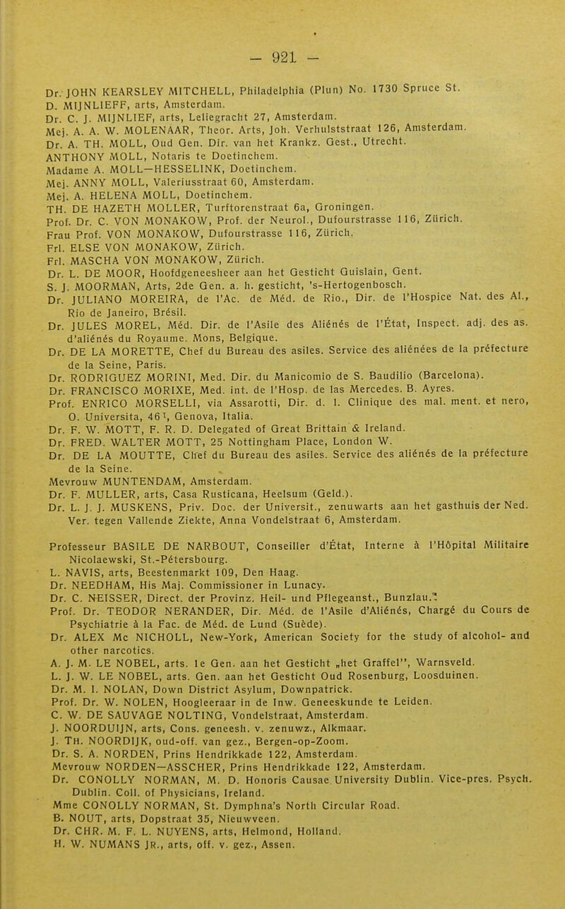 Dr. JOHN KEARSLEY MITCHELL, Pliiladelphia (Plun) No. 1730 Spruce St. D. MIJNLIEFF, arts, Amsterdam. Dr. C. J. MIJNLIEF, arts, Leiiegraclit 27, Amsterdam. Mcj. A. A. W. MOLENAAR, Theor. Arts, Joh. Verlutlststraat 126, Amsterdam. Dr. A. TH. MOLL, Oud Qen. Dir. van Iiet Krankz. Qest., Utrecht. ANTHONY MOLL, Notaris te Doetinchem. Madame A. MOLL—HESSELINK, Doetinchem. Mej. ANNY MOLL, Valeriusstraat 60, Amsterdam. Mej. A. HELENA MOLL, Doetinchem. TH. DE HAZETH MOLLER, Tiirftorenstraat 6a, Groningen. Prof. Dr. C. VON MONAKOW, Prof, der NeiiroL, Dufourstrasse 116, Ztirich. Frau Prof. VON MONAKOW, Dufourstrasse 116, Ztirich. FrI. ELSE VON MONAKOW, Ziirich. FrI. MASCHA VON MONAKOW, ZUrich. Dr. L. DE AlOOR, Hoofdgeneesheer aan het Gesticht Guislain, Gent. S. J. MOORMAN, Arts, 2de Qen. a. h. gesticht, 's-Hertogenbosch. Dr. JULIANO MOREIRA, de l'Ac. de Méd. de Rio., Dir. de l'Hospice Nat. des Al., Rio de Janeiro, Brésil. Dr. JULES MOREL, Méd. Dir. de l'Asile des Aliénés de l'État, Inspect. adj. des as. d'aliénés du Royaume. Mons, Belgique. Dr. DE LA MORETTE, Chef du Bureau des asiles. Service des aliénées de la préfecture de la Seine, Paris. Dr. RODRIGUEZ MORINI, Med. Dir. du Manicomio de S. Baudilio (Barcelona). Dr. FRANCISCO MORIXE, Med. int. de l'Hosp. de las Mercedes. B. Ayres. Prof. ENRICO MORSELLI, via Assarotti, Dir. d. 1. Clinique des mal. ment, et nero, O. Universita, 46 t, Genova, Italia. Dr. F. W. MOTT, F. R. D. Delegated of Great Brittain & Ireland. Dr. FRED. WALTER MOTT, 25 Nottingham Place, London W. Dr. DE LA MOUTTE, Chef du Bureau des asiles. Service des aliénés de la préfecture de la Seine. Mevrouw MUNTENDAM, Amsterdam. Dr. F. MULLER, arts, Casa Rusticana, Heelsum (Geld.). Dr. L. J. J. MUSKENS, Priv. Doc. der Universit., zenuwarts aan het gasthuis der Ned. Ver. tegen Vallende Ziekte, Anna Vondelstraat 6, Amsterdam. Professeur BASILE DE NARBOUT, Conseiller d'État, Interne à l'Hôpital Militaire Nicolaewski, St.-Pétersbourg. L. NAVIS, arts, Beestenmarkt 109, Den Haag. Dr. NEEDHAM, His Maj. Commissioner in Lunacy. Dr. C. NEISSER, Direct, der Provinz. Heil- und Pflegeanst., Bunzlau.' Prof. Dr. TEODOR NERANDER, Dir. Méd. de l'Asile d'Aliénés, Chargé du Cours de Psychiatrie à la Fac. de Méd. de Lund (Suède). Dr. ALEX Me NICHOLL, New-York, American Society for the study of alcohol- and other narcotics. A. J. M. LE NOBEL, arts, le Gen. aan het Gesticht „het Graffel, Warnsveld. L. J. W. LE NOBEL, arts. Gen. aan het Gesticht Oud Rosenburg, Loosduinen. Dr. M. I. NOLAN, Down District Asylum, Downpatrick. Prof. Dr. W. NOLEN, Hoogleeraar in de Inw. Geneeskunde te Leiden. C. W. DE SAUVAGE NOLTING, Vondelstraat, Amsterdam. J. NOORDUIJN, arts, Cons. geneesh. v. zenuwz., Alkmaar. J. Th. NOORDIJK, oud-off. van gez., Bergen-op-Zoom. Dr. S. A. NORDEN, Prins Hendrikkade 122, Amsterdam. Mevrouw NORDEN—ASSCHER, Prins Hendrikkade 122, Amsterdam. Dr. CONOLLY NORMAN, M. D. Honoris Causae University Dublin. Vice-pres. Psych. Dublin. Coll. of Physicians, Ireland. Mme CONOLLY NORMAN, St. Dymphna's North Circular Road. B. NOUT, arts, Dopstraat 35, Nieuwveen. Dr. CHR. M. F. L. NUYENS, arts, Helmond, Holland. H. W. NUMANS JR., arts, off. v. gez., Assen.