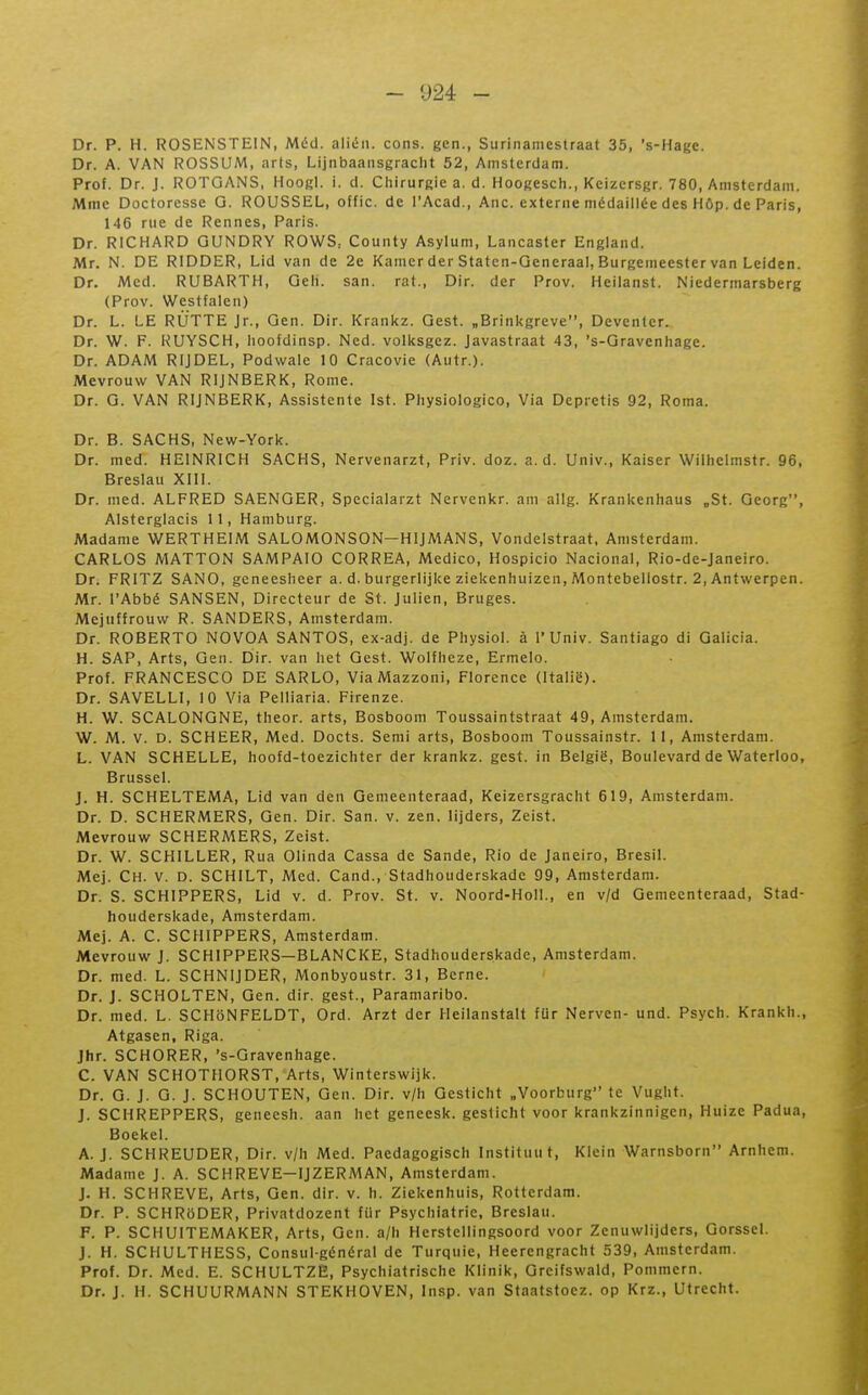 Dr. P. H. ROSENSTEIN, Méd. alién. cons. gcn., Surinamcstraat 35, 's-Hage. Dr. A. VAN ROSSUM, arts, Lijnbaausgraclit 52, Amsterdam. Prof. Dr. J. ROTGANS, Hoogl. i. d. Chirurgie a. d. Hoogesch., Keizcrsgr. 780, Amsterdam. Mme Doctoresse G. ROUSSEL, offic. de l'Acad., Ane. externe médaillée des Hôp. de Paris, 146 nie de Rennes, Paris. Dr. RICHARD GUNDRY ROWS: County Asylum, Lancaster England. Mr. N. DE RIDDER, Lid van de 2e Kamcr der Staten-Generaal, Burgemeester van Leiden. Dr. Med. RUBARTH, Geli. san. rat., Dir. der Prov. Heilanst. Niedermarsberg (Prov. Westfalen) Dr. L. LE RÙTTE Jr., Gen. Dir. Kranitz. Qest. „Brinkgreve, Deventer. Dr. W. F. KUYSCH, hoofdinsp. Ned. volltsgez. Javastraat 43, 's-Gravenhage. Dr. ADAM RIJDEL, Podwale 10 Cracovie (Aiitr.). Mevrouw VAN RIJNBERK, Rome. Dr. G. VAN RIJNBERK, Assistente Ist. Physiologico, Via Depretis 92, Roma. Dr. B. SACHS, New-York. Dr. med. HEINRICH SACHS, Nervenarzt, Priv. doz. a.d. Univ., Kaiser Willielmstr. 96, Breslau XIII. Dr. med. ALFRED SAENGER, Specialarzt Nervenkr. am allg. Krankenhaus „St. Georg, Alsterglacis 11, Hamburg. Madame WERTHEIM SALOMONSON—HIJMANS, Vondelstraat, Amsterdam. CARLOS MATTON SAMPAIO CORREA, Medico, Hospicio Nacional, Rio-de-Janeiro. Dr. FRITZ SANO, gcneesheer a. d. burgerlijke ziekenhuizen, Montebellostr. 2, Antwerpen. Mr. l'Abbé SANSEN, Directeur de St. Julien, Bruges. Mejuffrouw R. SANDERS, Amsterdam. Dr. ROBERTO NOVOA SANTOS, ex-adj. de Physiol. à l'Univ. Santiago di Galicia. H. SAP, Arts, Gen. Dir. van het Gest. Wolfheze, Ermelo. Prof. FRANCESCO DE SARLO, ViaMazzoni, Florence (Italië). Dr. SAVELLI, 10 Via Pelliaria. Firenze. H. W. SCALONGNE, theor. arts, Bosboom Toussaintstraat 49, Amsterdam. W. M. V. D. SCHEER, Med. Docts. Semi arts, Bosboom Toussainstr. 11, Amsterdam. L. VAN SCHELLE, hoofd-toezichter der krankz. gest. in België, Boulevard de Waterloo, Brussel. J. H. SCHELTEMA, Lid van den Gemeenteraad, Keizersgracht 619, Amsterdam. Dr. D. SCHERMERS, Gen. Dir. San. v. zen. lijders, Zeist. Mevrouw SCHERAÎERS, Zeist. Dr. W. SCHILLER, Rua Olinda Cassa de Sande, Rio de Janeiro, Brésil. Mej. Ch. v. d. SCHILT, Med. Cand., Stadhouderskade 99, Amsterdam. Dr. S. SCHIPPERS, Lid v. d. Prov. St. v. Noord-Holl., en v/d Gemeenteraad, Stad- houderskade, Amsterdam. Mej. A. C. SCHIPPERS, Amsterdam. Mevrouw J. SCHIPPERS—BLANCKE, Stadhouderskade, Amsterdam. Dr. med. L. SCHNIJDER, Monbyoustr. 31, Berne. Dr. J. SCHOLTEN, Gen. dir. gest., Paramaribo. Dr. med. L, SCHôNFELDT, Ord. Arzt der Heilanstalt fUr Nerven- und. Psych. Krankh., Atgasen, Riga. Jhr. SCHORER, 's-Gravenhage. C. VAN SCHOTHORST, Arts, Winterswijk. Dr. G. J. G. J. SCHOUTEN, Gen. Dir. v/h Geslicht „Voorburg te Vught. J. SCHREPPERS, geneesh. aan het geneesk. geslicht voor krankzinnigen, Huize Padua, Boekel. A. J. SCHREUDER, Dir. v/h Med. Paedagogisch Instituut, Klein Warnsborn Arnhem. Madame J. A. SCHREVE-IJZERMAN, Amsterdam. J. H. SCHREVE, Arts, Gen. dir. v. h. Ziekenhuis, Rotterdam. Dr. P. SCHR6DER, Privatdozent fiir Psychiatrie, Breslau. F. P. SCHUITEMAKER, Arts, Gen. a/h Herstellingsoord voor Zenuwlijders, Gorssel. J. H. SCHULTHESS, Consul-général de Turquie, Heerengracht 539, Amsterdam. Prof. Dr. Med. E. SCHULTZE, Psychiatrische Klinik, Greifswald, Pommern. Dr. J. H. SCHUURMANN STEKHOVEN, Insp. van Staatstoez. op Krz., Utrecht.