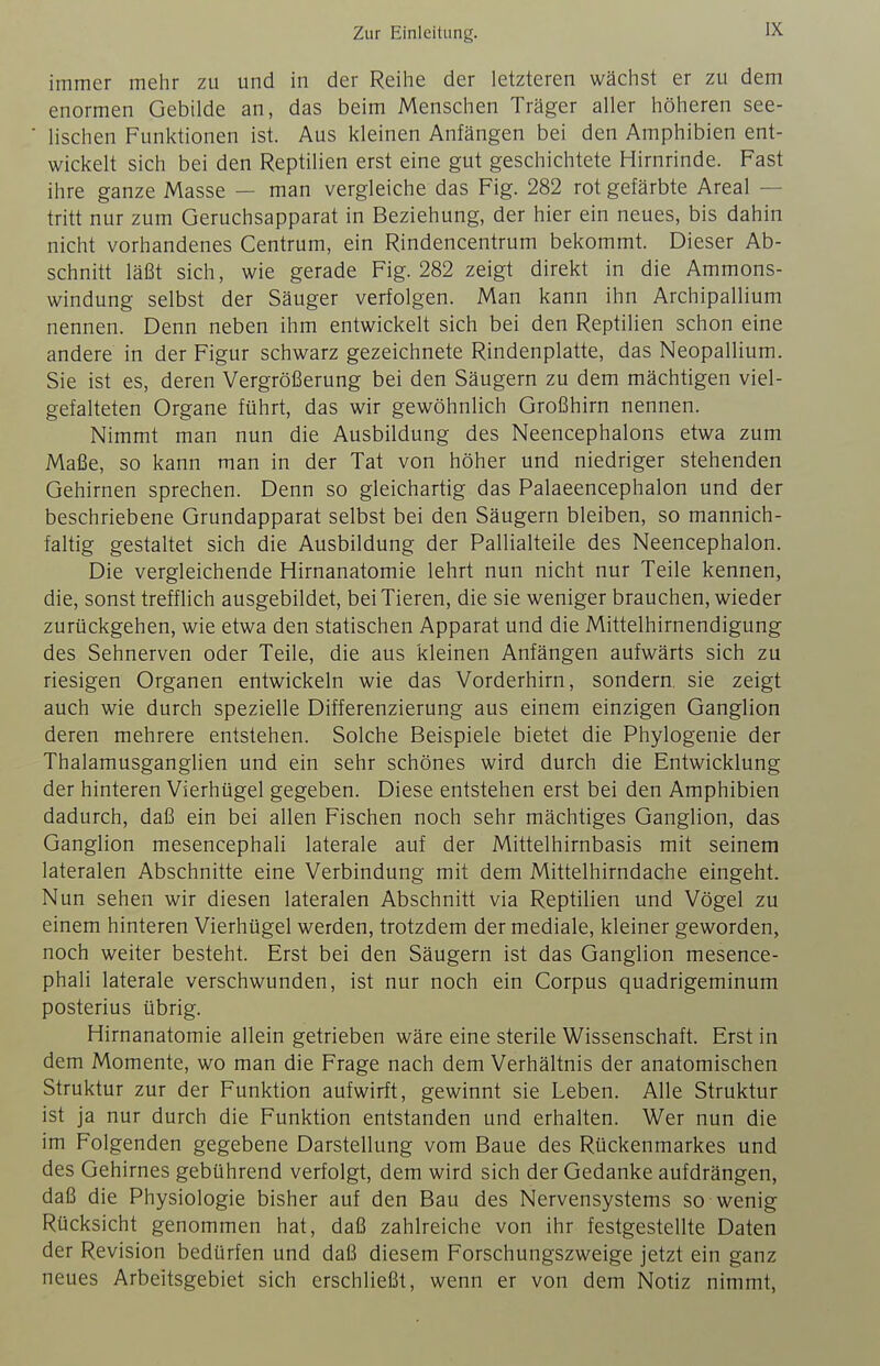 immer mehr zu und in der Reihe der letzteren wächst er zu dem enormen Gebilde an, das beim Menschen Träger aller höheren see- lischen Funktionen ist. Aus kleinen Anfängen bei den Amphibien ent- wickelt sich bei den Reptilien erst eine gut geschichtete Hirnrinde. Fast ihre ganze Masse — man vergleiche das Fig. 282 rot gefärbte Areal — tritt nur zum Geruchsapparat in Beziehung, der hier ein neues, bis dahin nicht vorhandenes Centrum, ein Rindencentrum bekommt. Dieser Ab- schnitt läßt sich, wie gerade Fig. 282 zeigt direkt in die Ammons- windung selbst der Säuger verfolgen. Man kann ihn Archipallium nennen. Denn neben ihm entwickelt sich bei den Reptilien schon eine andere in der Figur schwarz gezeichnete Rindenplatte, das Neopallium. Sie ist es, deren Vergrößerung bei den Säugern zu dem mächtigen viel- gefalteten Organe führt, das wir gewöhnlich Großhirn nennen. Nimmt man nun die Ausbildung des Neencephalons etwa zum Maße, so kann man in der Tat von höher und niedriger stehenden Gehirnen sprechen. Denn so gleichartig das Palaeencephalon und der beschriebene Grundapparat selbst bei den Säugern bleiben, so mannich- faltig gestaltet sich die Ausbildung der Pallialteile des Neencephalon. Die vergleichende Hirnanatomie lehrt nun nicht nur Teile kennen, die, sonst trefflich ausgebildet, bei Tieren, die sie weniger brauchen, wieder zurückgehen, wie etwa den statischen Apparat und die Mittelhirnendigung des Sehnerven oder Teile, die aus kleinen Anfängen aufwärts sich zu riesigen Organen entwickeln wie das Vorderhirn, sondern, sie zeigt auch wie durch spezielle Differenzierung aus einem einzigen Ganglion deren mehrere entstehen. Solche Beispiele bietet die Phylogenie der Thalamusganglien und ein sehr schönes wird durch die Entwicklung der hinteren Vierhügel gegeben. Diese entstehen erst bei den Amphibien dadurch, daß ein bei allen Fischen noch sehr mächtiges Ganglion, das Ganglion mesencephah laterale auf der Mittelhirnbasis mit seinem lateralen Abschnitte eine Verbindung mit dem Mittelhirndache eingeht. Nun sehen wir diesen lateralen Abschnitt via Reptilien und Vögel zu einem hinteren Vierhügel werden, trotzdem der mediale, kleiner geworden, noch weiter besteht. Erst bei den Säugern ist das Ganglion mesence- phah laterale verschwunden, ist nur noch ein Corpus quadrigeminum posterius übrig. Hirnanatomie allein getrieben wäre eine sterile Wissenschaft. Erst in dem Momente, wo man die Frage nach dem Verhältnis der anatomischen Struktur zur der Funktion aufwirft, gewinnt sie Leben. Alle Struktur ist ja nur durch die Funktion entstanden und erhalten. Wer nun die im Folgenden gegebene Darstellung vom Baue des Rückenmarkes und des Gehirnes gebührend verfolgt, dem wird sich der Gedanke aufdrängen, daß die Physiologie bisher auf den Bau des Nervensystems so wenig Rücksicht genommen hat, daß zahlreiche von ihr festgestellte Daten der Revision bedürfen und daß diesem Forschungszweige jetzt ein ganz neues Arbeitsgebiet sich erschließt, wenn er von dem Notiz nimmt,