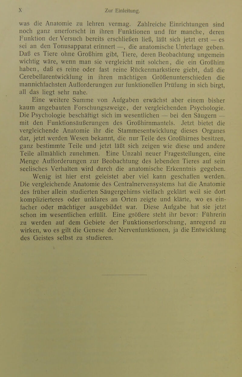 was die Anatomie zu leliren vermag. Zahlreiclie Einrichtungen sind noch ganz unerforscht in ihren Funktionen und für manche, deren Funktion der Versuch bereits erschHeßen ließ, läßt sich jetzt erst — es sei an den Tonusapparat erinnert —, die anatomische Unterlage geben. Daß es Tiere ohne Großhirn gibt, Tiere, deren Beobachtung ungemein wichtig wäre, wenn man sie vergleicht mit solchen, die ein Großhirn haben, daß es reine oder fast reine Rückenmarkstiere giebt, daß die Cerebellarentwicklung in ihren mächtigen Größenunterschieden die mannichfachsten Aufforderungen zur funktionellen Prüfung in sich birgt, all das liegt sehr nahe. Eine weitere Summe von Aufgaben erwächst aber einem bisher kaum angebauten Forschungszweige, der vergleichenden Psychologie. Die Psychologie beschäftigt sich im wesentlichen — bei den Säugern — mit den Funktionsäußerungen des Großhirnmantels. Jetzt bietet die vergleichende Anatomie ihr die Stammesentwicklung dieses Organes dar, jetzt werden Wesen bekannt, die nur Teile des Großhirnes besitzen, ganz bestimmte Teile und jetzt läßt sich zeigen wie diese und andere Teile allmählich zunehmen. Eine Unzahl neuer Fragestellungen, eine Menge Aufforderungen zur Beobachtung des lebenden Tieres auf sein seelisches Verhalten wird durch die anatomische Erkenntnis gegeben. Wenig ist hier erst geleistet aber viel kann geschaffen werden. Die vergleichende Anatomie des Centrainervensystems hat die Anatomie des früher allein studierten Säugergehirns vielfach geklärt weil sie dort komplizierteres oder unklares an Orten zeigte und klärte, wo es ein- facher oder mächtiger ausgebildet war. Diese Aufgabe hat sie jetzt schon im wesentlichen erfüllt. Eine größere steht ihr bevor: Führerin zu werden auf dem Gebiete der Funktionserforschung, anregend zu wirken, wo es gilt die Genese der Nervenfunktionen, ja die Entwicklung des Geistes selbst zu studieren.