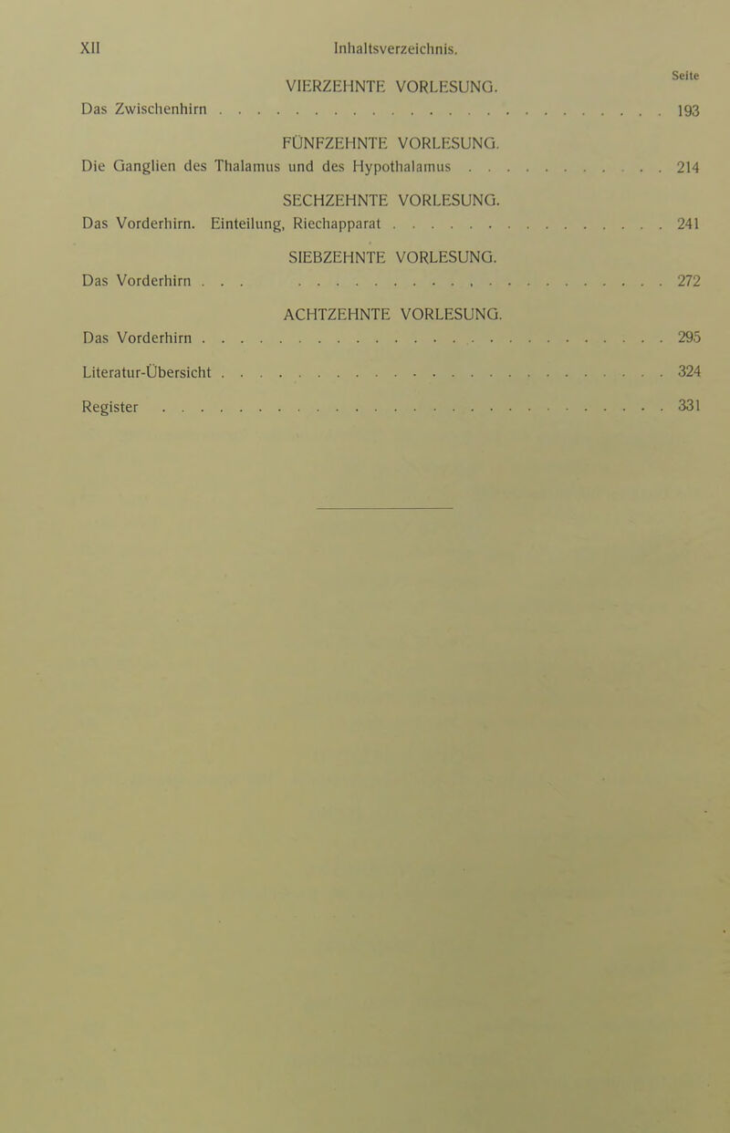 Seite VIERZEHNTE VORLESUNG. Das Zwischenhirn 193 FÜNFZEHNTE VORLESUNG. Die Ganglien des Thalamus und des Hypothalamus . . 214 SECHZEHNTE VORLESUNG. Das Vorderhirn. Einteilung, Riechapparat 241 SIEBZEHNTE VORLESUNG. Das Vorderhirn ... 272 ACHTZEHNTE VORLESUNG. Das Vorderhirn 295 Literatur-Übersicht 324 Register 331