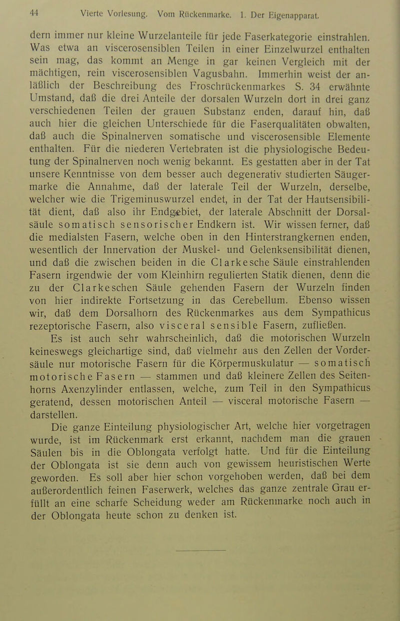 Vierte Vorlesung. Vom Rückenmarke. 1. Der Eigenapparat. dern immer nur kleine Wurzelanteiie für jede Faserkategorie einstrahlen. Was etwa an viscerosensiblen Teilen in einer Einzelwurzel enthalten sein mag, das kommt an Menge in gar keinen Vergleich mit der mächtigen, rein viscerosensiblen Vagusbahn. Immerhin weist der an- läßlich der Beschreibung des Froschrückenmarkes S. 34 erwähnte Umstand, daß die drei Anteile der dorsalen Wurzeln dort in drei ganz verschiedenen Teilen der grauen Substanz enden, darauf hin, daß auch hier die gleichen Unterschiede für die Faserqualitäten obwalten, daß auch die Spinalnerven somatische und viscerosensible Elemente enthalten. Für die niederen Vertebraten ist die physiologische Bedeu- tung der Spinalnerven noch wenig bekannt. Es gestatten aber in der Tat unsere Kenntnisse von dem besser auch degenerativ studierten Säuger- marke die Annahme, daß der laterale Teil der Wurzeln, derselbe, welcher wie die Trigeminuswurzel endet, in der Tat der Hautsensibili- tät dient, daß also ihr Endg-ebiet, der laterale Abschnitt der Dorsal- säule somatisch sensorischer Endkern ist. Wir wissen ferner, daß die medialsten Fasern, welche oben in den Hinterstrangkernen enden, wesentlich der Innervation der Muskel- und Gelenksensibilität dienen, und daß die zwischen beiden in die Clarkesche Säule einstrahlenden Fasern irgendwie der vom Kleinhirn regulierten Statik dienen, denn die zu der Glarkesehen Säule gehenden Fasern der Wurzeln finden von hier indirekte Fortsetzung in das Gerebellum. Ebenso wissen wir, daß dem Dorsalhorn des Rückenmarkes aus dem Sympathicus rezeptorische Fasern, also visceral sensible Fasern, zufließen. Es ist auch sehr wahrscheinlich, daß die motorischen Wurzeln keineswegs gleichartige sind, daß vielmehr aus den Zellen der Vorder- säule nur motorische Fasern für die Körpermuskulatur — somatisch motorische Fasern — stammen und daß kleinere Zellendes Seiten- horns Axenzylinder entlassen, welche, zum Teil in den Sympathicus geratend, dessen motorischen Anteil — visceral motorische Fasern — darstellen. Die ganze Einteilung physiologischer Art, welche hier vorgetragen wurde, ist im Rückenmark erst erkannt, nachdem man die grauen Säulen bis in die Oblongata verfolgt hatte. Und für die Einteilung der Oblongata ist sie denn auch von gewissem heuristischen Werte geworden. Es soll aber hier schon vorgehoben werden, daß bei dem außerordentlich feinen Faserwerk, welches das ganze zentrale Grau er- füllt an eine scharfe Scheidung weder am Rückenmarke noch auch in der Oblongata heute schon zu denken ist.