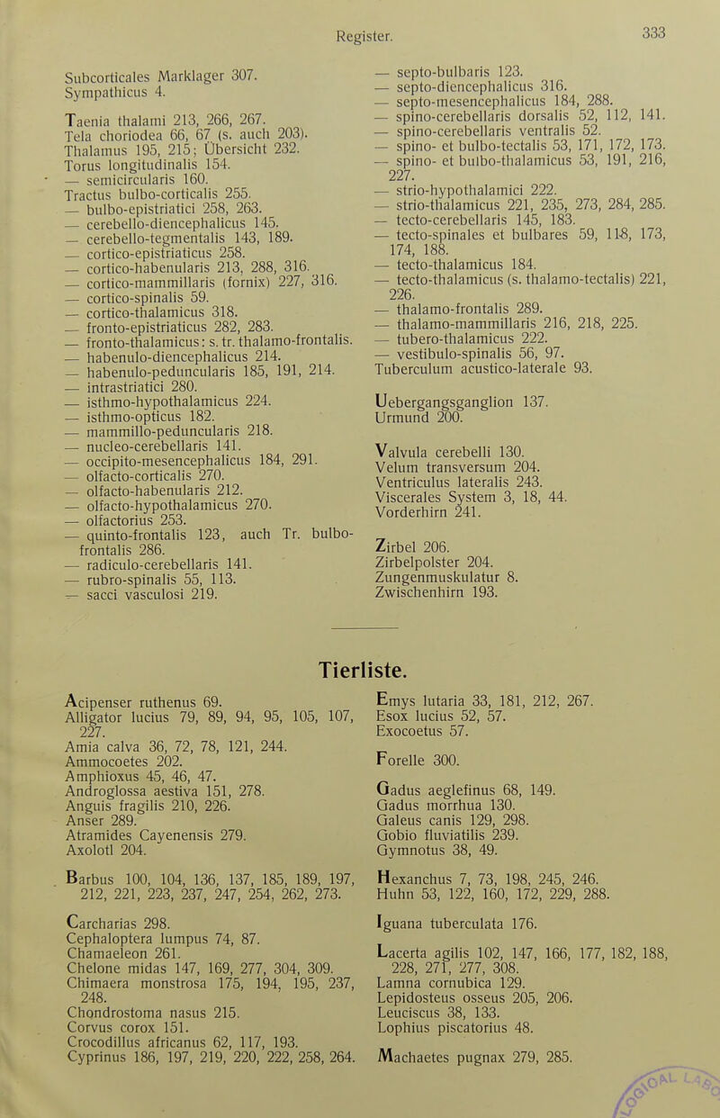 Subcorticales Marklager 307. SympathicLis 4. Taenia thalami 213, 266, 267. Tela choriodea 66, 67 (s. auch 203). Thalamus 195, 215; Übersicht 232. Torus longitudinalis 154. — semicircularis 160. Tractus bulbo-corticalis 255. — bulbo-epistriatici 258, 263. — cerebello-diencephalicus 145. — cerebello-tegmentalis 143, 189. — cortico-epistriaticus 258. — cortico-habenularis 213, 288, 316. _ — cortico-mammillaris (fornix) 227, 316. — cortico-spinalis 59. — cortico-thalamicus 318. — fronto-epistriaticus 282, 283. — fronto-thalamicus: s.tr. thalamo-frontalis. — habenulo-diencephalicus 214. — habenulo-peduncularis 185, 191, 214. — intrastriatici 280. — isthmo-hypothalamicus 224. — isthmo-opticus 182. — mammillo-peduncularis 218. — nucleo-cerebellaris 141. — occipito-mesencephahcus 184, 291. — olfacto-corticalis 270. — olfacto-habenularis 212. — olfacto-hypothalamicus 270. — olfactorius 253. — quinto-frontalis 123, auch Tr. bulbo- frontalis 286. — radiculo-cerebellaris 141. — rubro-spinalis 55, 113. ^ sacci vasculosi 219. — septo-bulbaris 123. — sejito-diencephalicus 316. — septo-mesencephalicus 184, 288. — spino-cerebeilaris dorsalis 52, 112, 141. — spino-cerebellaris ventralis 52. — spino- et bulbo-tectalis 53, 171, 172, 173. — spino- et bulbo-thalamicus 53, 191, 216, 227. — strio-hypothalamici 222. — strio-thalamicus 221, 235, 273, 284, 285. — tecto-cerebellaris 145, 183. — tecto-spinales et bulbares 59, 11-8, 173, 174, 188. — tecto-thalamicus 184. — tecto-thalamicus (s. thalamo-tectalis) 221, 226. — thalamo-frontalis 289. — thalamo-mammillaris 216, 218, 225. — tubero-thalamicus 222. — vestibulo-spinalis 56, 97. Tuberculum acustico-laterale 93. Uebergangsganglion 137. Urmund 200. Valvula cerebelli 130. Velum transversum 204. Ventriculus lateralis 243. Viscerales System 3, 18, 44. Vorderhirn 241. Zirbel 206. Zirbelpolster 204. Zungenmuskulatur 8. Zwischenhirn 193. Acipenser ruthenus 69. Alligator lucius 79, 89, 94, 95, 105, 107, 227. Amia'calva 36, 72, 78, 121, 244. Ammocoetes 202. Amphioxus 45, 46, 47. Androglossa aestiva 151, 278. Anguis fragilis 210, 226. Anser 289. Atramides Cayenensis 279. Axolotl 204. Barbus 100, 104, 136, 137, 185, 189, 197, 212, 221, 223, 237, 247, 254, 262, 273. Carcharias 298. Cephaloptera lumpus 74, 87. Chamaeleon 261. Chelone midas 147, 169, 277, 304, 309. Chimaera monstrosa 175, 194, 195, 237, 248. Chondrostoma nasus 215. Corvus corox 151. Crocodillus africanus 62, 117, 193. Cyprinus 186, 197, 219, 220, 222, 258, 264. Emys lutaria 33, 181, 212, 267. Esox lucius 52, 57. Exocoetus 57. Forelle 300. Gadus aeglefinus 68, 149. Gadus morrhua 130. Galeus canis 129, 298. Gobio fluviatilis 239. Gymnotus 38, 49. Hexanchus 7, 73, 198, 245, 246. Huhn 53, 122, 160, 172, 229, 288. Iguana tuberculata 176. Lacerta agilis 102, 147, 166, 177, 182, 188, 228, 271, 277, 308. Lamna cornubica 129. Lepidosteus osseus 205, 206. Leuciscus 38, 133. Lophius piscatorius 48. Machaetes pugnax 279, 285.