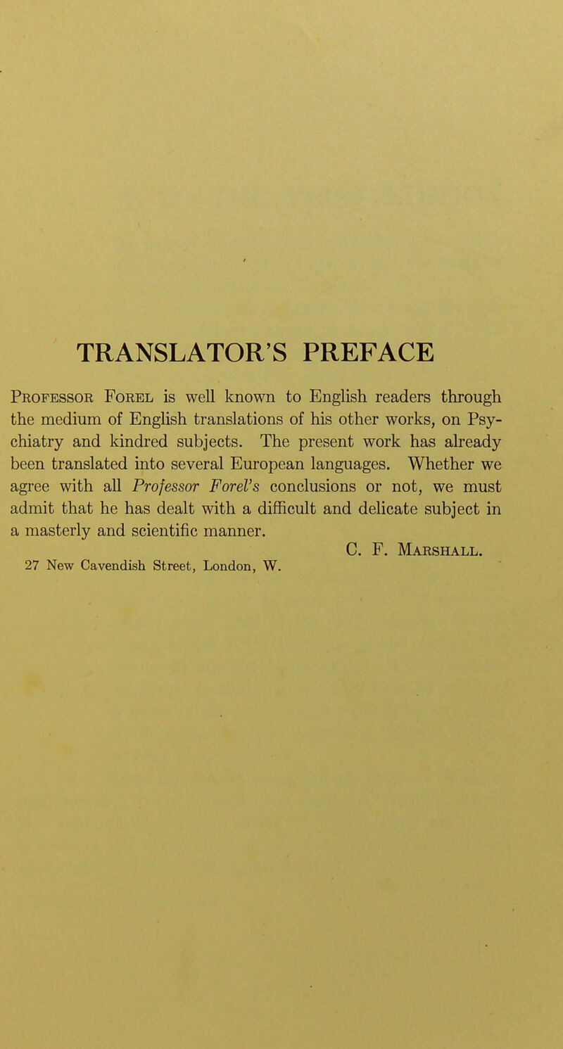 TRANSLATOR'S PREFACE Professor Forel is well known to English readers through the medium of English translations of his other works, on Psy- chiatry and kindred subjects. The present work has already been translated into several European languages. Whether we agree with all Professor FOrel's conclusions or not, we must admit that he has dealt with a difficult and delicate subject in a masterly and scientific manner. C. F. Marshall. 27 New Cavendish Street, London, W.