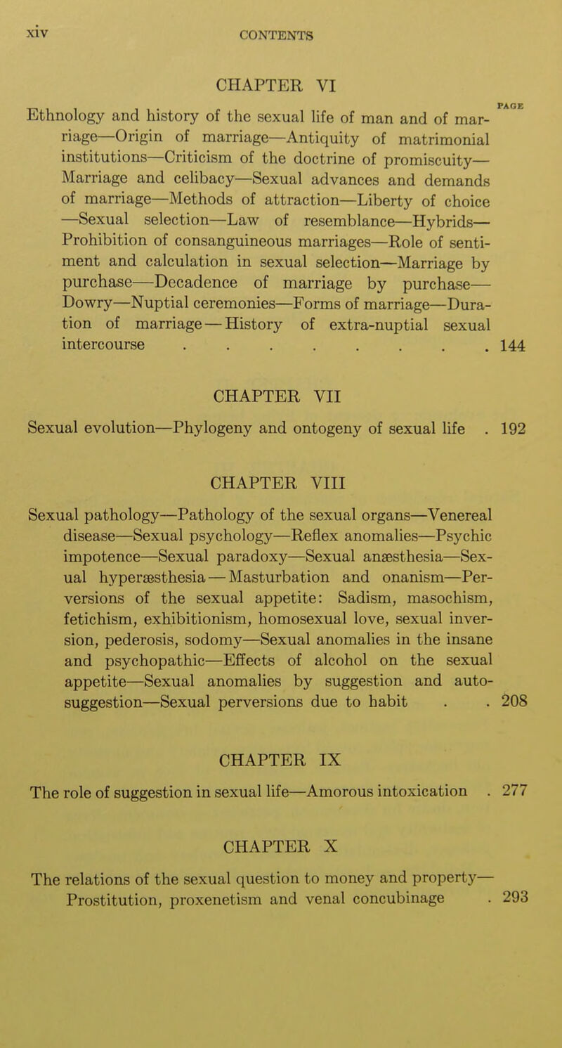 CHAPTER VI PAGE Ethnology and history of the sexual life of man and of mar- riage—Origin of marriage—Antiquity of matrimonial institutions—Criticism of the doctrine of promiscuity— Marriage and celibacy—Sexual advances and demands of marriage—Methods of attraction—Liberty of choice —Sexual selection—Law of resemblance—Hybrids— Prohibition of consanguineous marriages—Role of senti- ment and calculation in sexual selection—Marriage by purchase—Decadence of marriage by purchase— Dowry—Nuptial ceremonies—Forms of marriage—Dura- tion of marriage — History of extra-nuptial sexual intercourse ........ 144 CHAPTER VII Sexual evolution—Phylogeny and ontogeny of sexual life . 192 CHAPTER VIII Sexual pathology—Pathology of the sexual organs—Venereal disease—Sexual psychology—Reflex anomalies—Psychic impotence—Sexual paradoxy—Sexual anaesthesia—Sex- ual hyperesthesia — Masturbation and onanism—Per- versions of the sexual appetite: Sadism, masochism, fetichism, exhibitionism, homosexual love, sexual inver- sion, pederosis, sodomy—Sexual anomalies in the insane and psychopathic—Effects of alcohol on the sexual appetite—Sexual anomalies by suggestion and auto- suggestion—Sexual perversions due to habit . . 208 CHAPTER IX The role of suggestion in sexual life—Amorous intoxication . 277 CHAPTER X The relations of the sexual question to money and property— Prostitution, proxenetism and venal concubinage . 293