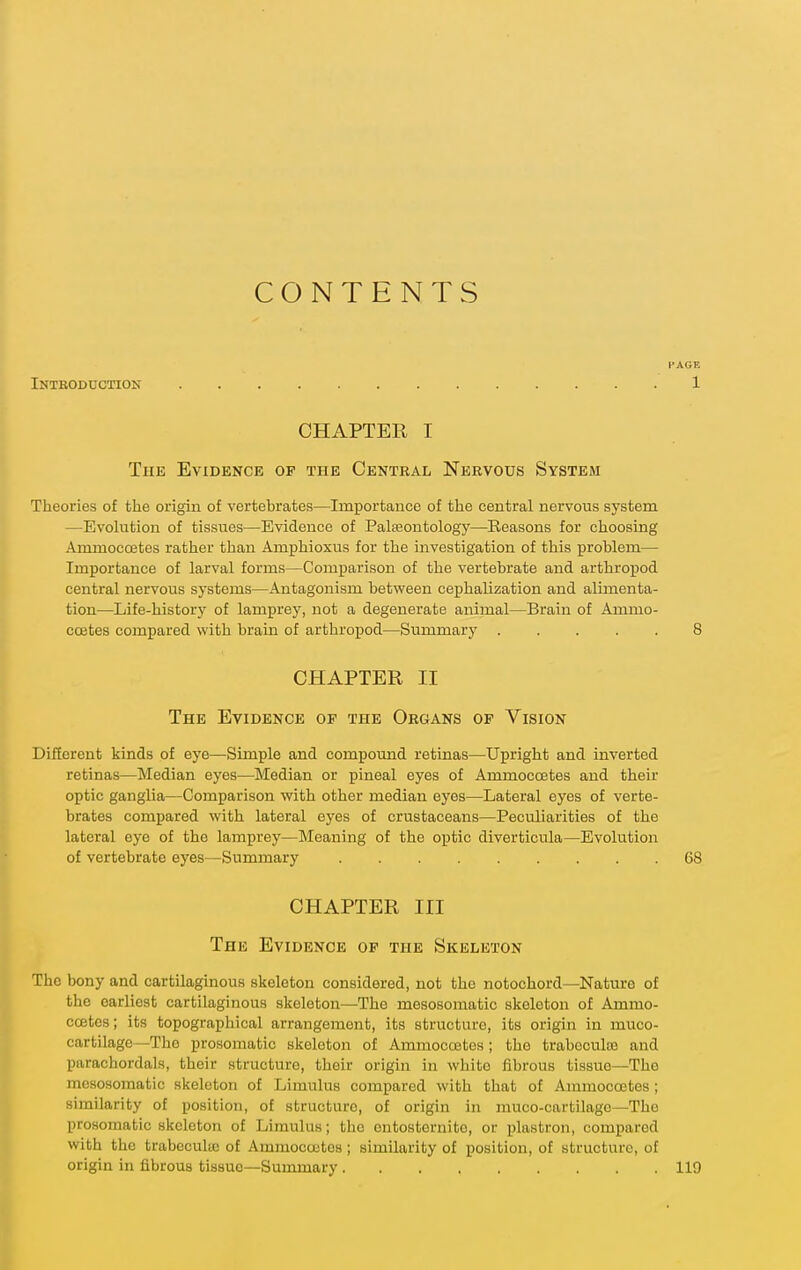 CONTENTS PAGE Intboduction 1 CHAPTER I The Evidence op the Central Nervous System Theories of the origui of vertebrates—Importance of the central nervous system —Evolution of tissues—Evidence of Palaeontology—Reasons for choosing Ammocoetes rather than Amphioxus for the investigation of this problem— Importance of larval forms—Comparison of the vertebrate and arthropod central nervous systems—Antagonism between cephalization and alimenta- tion—Life-history of lamprey, not a degenerate animal—Brain of Ammo- ccetes compared with brain of arthropod—Summary 8 CHAPTER II The Evidence of the Organs of Vision Different kinds of eye—Simple and compound retinas—Upright and inverted retinas—Median eyes—Median or pineal eyes of Ammocoetes and their optic ganglia—Comparison with other median eyes—Lateral eyes of verte- brates compared with lateral eyes of crustaceans—Peculiarities of the lateral eye of the lamprey—Meaning of the optic diverticula—Evolution of vertebrate eyes—Summary 68 CHAPTER III The Evidence of the Skeleton The bony and cartilaginous skeleton considered, not the notochord—Nature of the earliest cartilaginous skeleton—The mesosomatic skeleton of Ammo- coetes; its topographical arrangement, its structure, its origin in muco- cartilage—The prosomatic skeleton of AmmoccBtos ; the trabcculo) and parachordals, their structure, their origin in white fibrous tissue—The mesosomatic skeleton of Limulus compared with that of Ammocoetes ; similarity of position, of structure, of origin in muco-cartilage—The prosoinatio skeleton of Limulus; the entostornite, or plastron, compared with the trabecultc of Ammocoetes ; similarity of position, of structure, of origin in fibrous tissue—Summary 119