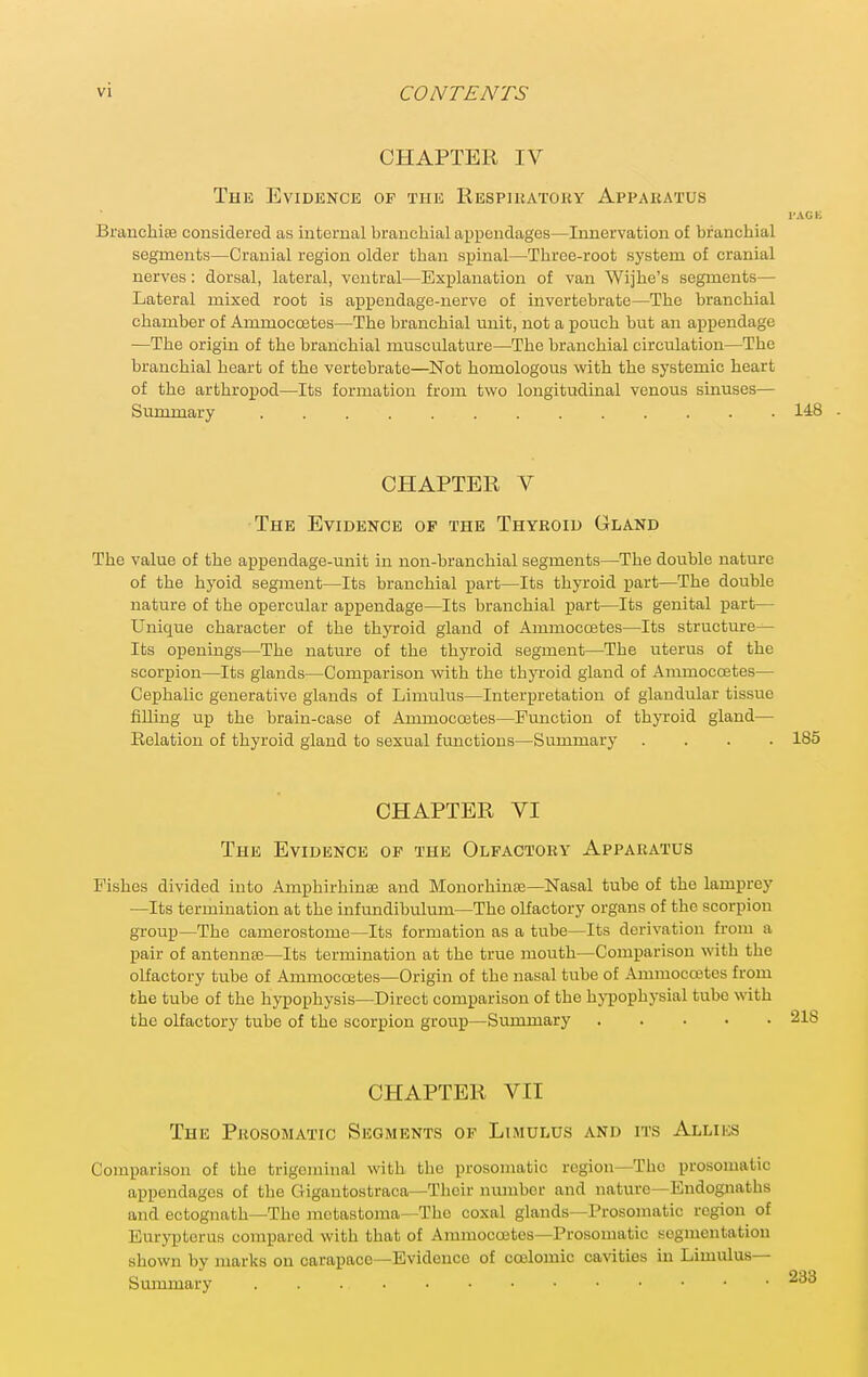 CHAPTER IV The Evidence of the Respiuatouy Appakatus I'AGK Branchiee considered as internal brancliial appendages—Innervation of branchial segments—Cranial region older than spinal—Three-root system of cranial nerves: dorsal, lateral, ventral—Explanation of van Wijhe's segments— Lateral mixed root is appendage-nerve of invertebrate—The branchial chamber of Ammocostes—The branchial unit, not a pouch but an appendage —The origin of the branchial musculature—-The branchial circulation—The branchial heart of the vertebrate—Not homologous with the systemic heart of the arthropod—Its formation from two longitudinal venous sinuses— Summary 148 CHAPTER V The Evidence op the Thyroid Gland The value of the appendage-unit in non-branchial segments—The double nature of the hyoid segment—Its branchial part—Its thyi-oid part—The double nature of the opercular appendage—Its branchial part—Its genital part— Unique character of the thyroid gland of Ammoccetes—Its structure-^ Its openings—The nature of the thyroid segment—The uterus of the scorpion—Its glands—Comparison with the thyroid gland of Ammoccetes— Cephalic generative glands of Limulus—Interpretation of glandular tissue filling up the brain-case of Ammoccetes—Function of thjToid gland— Relation of thyroid gland to sexual functions—Summary .... 185 CHAPTER VI The Evidence of the Olfactory Apparatus Fishes divided into Amphirhinse and Monorhinse—Nasal tube of the lamprey —Its termination at the infundibulum—The olfactory organs of the scorpion group—The camerostome—Its formation as a tube—Its derivation from a pair of antennse-Its termination at the true mouth—Comparison with the olfactory tube of Ammoccetes—Origin of the nasal tube of Amraocoetes from the tube of the hypophysis—Direct comparison of the hjTpophysial tube with the olfactory tube of the scorpion group—Summary CHAPTER VII The Prosomatic Segments of Limulus and its Allies Comparison of the trigeminal with the prosomatic region—The prosomatic appendages of tlie Gigautostraca—Tlicir number and nature—Endognaths and ectognath—The motastoma—The coxal glands—Prosomatic region of Eurypterus compared with that of Ammoccetes—Prosomatic segmentation shown by marks on carapace—Evidence of ca3lomic cavities in Limulus— Summary