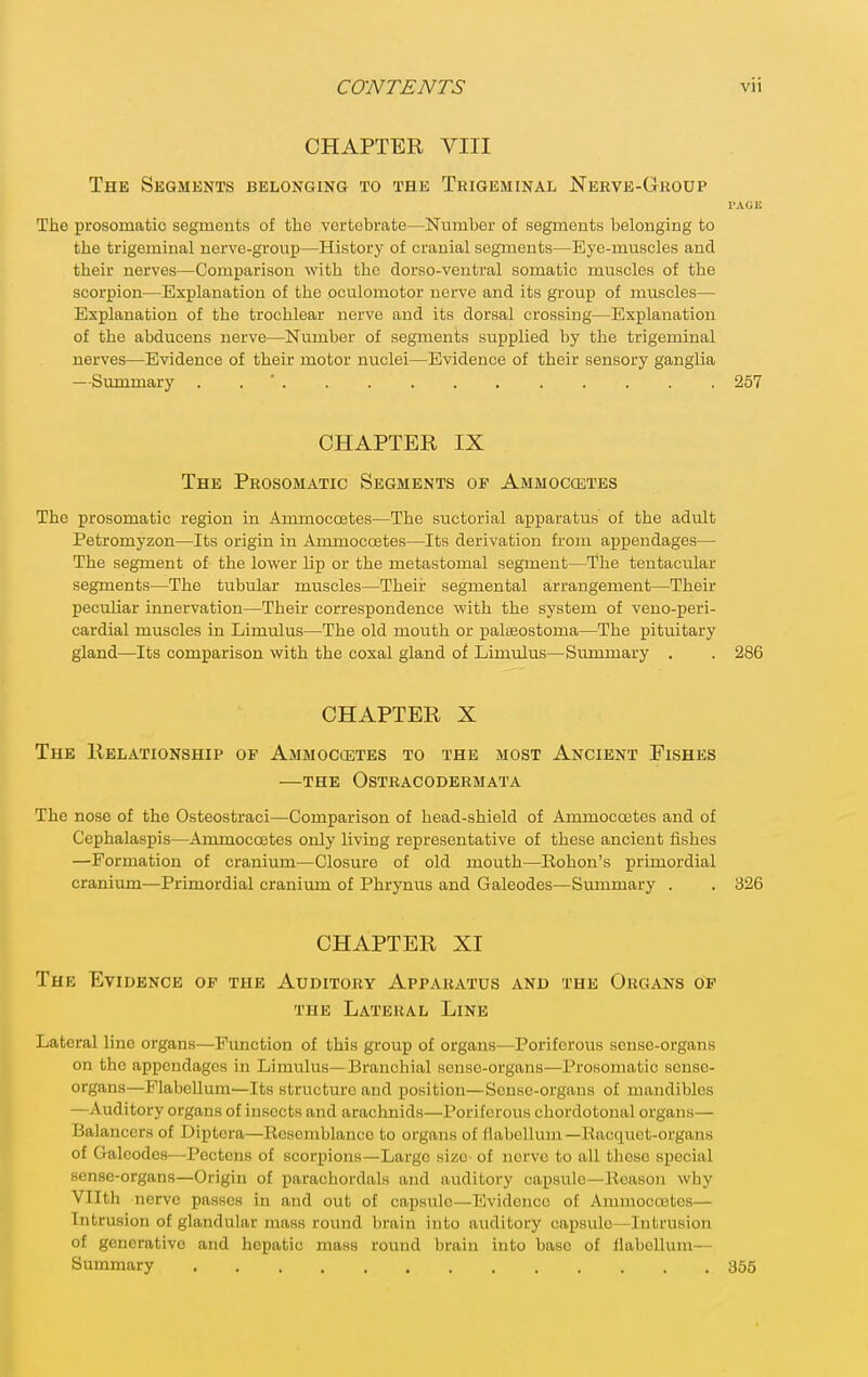 CHAPTER VIII The Segments belonging to the Trigeminal Nerve-Grodp I'AGE The prosomatic segments of the vertebrate—Number of segments belonging to the trigeminal nerve-group—History of cranial segments—Eye-muscles and their nerves—Comparison with the dorso-ventral somatic muscles of the scorpion—Explanation of the oculomotor nerve and its group of muscles— Explanation of the trochlear nerve and its dorsal crossing—Explanation of the ahducens nerve—Number of segments supplied by the trigeminal nerves—Evidence of their motor nuclei—Evidence of their sensory ganglia —Summary . . ' 257 CHAPTER IX The Prosomatic Segments of Ammoccetes The prosomatic region in Ammoccetes—The suctorial apparatus of the adult Petromyzon—Its origin in Ammoccetes—Its derivation from appendages— The segment of the lower lip or the metastomal segment—The tentacular segments—The tubular muscles—Their segmental arrangement—Their peculiar innervation—Their correspondence with the system of veno-peri- cardial muscles in Limulus—The old mouth or paleeostoma—The pituitary gland—Its comparison with the coxal gland of Limulus—Summary . . 286 CHAPTER X The Relationship of Ammoccetes to the most Ancient Pishes —THE OsTRACODERMATA The nose of the Osteostraci—Comparison of head-shield of Ammoccetes and of Cephalaspis—Ammoccetes only living representative of these ancient fishes —Formation of cranium—Closure of old mouth—Rohon's primordial cranium—Primordial craniimi of Phrynus and Galeodes—Summary . . 326 CHAPTER XI The Evidence op the Auditory Apparatus and the Organs of THE Lateral Line Lateral line organs—Function of this group of organs—Poriferous sense-organs on the appendages in Limulus— Branchial sense-organs—Prosomatic sense- organs—FlabeUum—Its structure and position—Sonso-organs of mandibles —Auditory organs of insects and arachnids—Poriferous chordotonal organs— Balancers of Diptcra—Resemblance to organs of flabcllum—Racquet-organs of Galeodes—Pectcns of scorpions—Large size- of nerve to all these special sense-organs—Origin of parachordals and auditory capsule—Reason why Vllth nerve passes in and out of capsiTlo—Evidence of Ammoccetes— Intrusion of glandular mass roiind brain into auditory capsule—Intrusion of generative and hepatic mass round brain into base of llabellum— Summary 355
