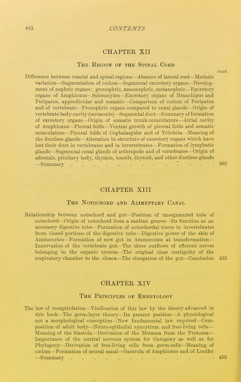CHAPTER XII The Region of the Spinal Cord PACE Difierence between cranial and spinal regions—Absence of lateral root—Meristic variation—Segmentation of coelom—Segmental excretory organs—Develop- ment of nepbric organs; pronephric, mesonepbric, metanepbric—Excretory organs of Ampbioxus—Solenocytes—Excretory organs of Branchipus and Peripatus, appendicular and somatic—Comparison of coelom of Peripatus and of vertebrate—Pronepbric organs compared to coxal glands—Origin of vertebrate body-cavity (metacoele)—Segmental duct—Summary of formation of excretory organs—Origin of somatic trunk-musculature—Atrial cavity of Ampbioxus—Pleural folds—Ventral growtb of pleural folds and somatic musculature—Pleural folds of Cepbalaspidse and of Trilobita—Meaning of tbe ductless glands—Alteration in structure of excretory organs wbicb bave lost tbeir duct in vertebrates and in invertebrates—Formation of lympbatic glands—Segmental coxal glands of artbropods and of vertebrates—Origin of adrenals, pituitary body, tbymus, tonsils, tbyroid, and otber ductless glands —Summary ... 385 CHAPTER XIII The Notochord and Alimentary Canal Relationsbip between notocbord and gut—-Position of unsegmented tube of notocbord—Origin of notocbord from a median groove—Its function as an accessory digestive tube—Formation of notocbordal tissue in invertebrates from closed portions of tbe digestive tube—Digestive power of tbe skin of Ammoccetes—Formation of new gut in Ammoccetes at transformation— Innervation of tbe vertebrate gut—Tbe tbree outflows of efferent nerves belonging to tbe organic system—Tbe original close contiguity of tbe respiratory cbamber to tbe cloaca—Tbe elongation of tbe gut—Conclusion 433 CHAPTER XIV The Principles of Embryology The law of recapitulation—Vindication of tbis law by tbe tbeory advanced in tbis book—Tbe germ-layer tbeory—Its xircsent position—A pbysiological not a morpbological conception—New fundamental law required—Com- position of adult body—Neuro-epitbelial syncytium and free-living cells— Meaning of tbe blastula—Derivation of tbe Metazoa from tbe Protozoa— Importance of tbe central nervous system for Ontogeny as weU as for Pbylogeny—Derivation of free-living cells from germ-cells—^Meaning of coelom—Formation of neural canal—Gastrula of Ampbioxus and of Lucifer —Summary 465