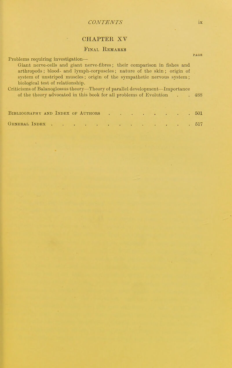 CHAPTER XV Final Remarks PAGE Problems reqiiiring investigation— Giant uei've-cells and giant nerve-fibres; their comparison in fishes and arthropods; blood- and lymph-corpuscles; nature of the skin ; origin of system of unstriped muscles; origin of the sympathetic nervous system; biological test of relationship. Criticisms of Balanoglossus theory—Theory of parallel development—Importance of the theory advocated in this book for all problems of Evolution . . 488 Bibliography and Index of Authors General Index 501 517