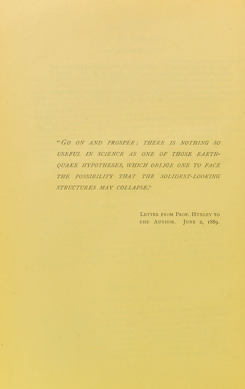 ''Go ON AND PROSPER; THERE IS NOTHING SO USEFUL IN SCIENCE AS ONE OF THOSE EARTH- QUAKE HYPOTHESES, WHICH OBLIGE ONE TO FACE THE POSSIBILITY THAT THE SOLIDEST-LOOKING STRUCTURES MAY COLLAPSED Letter from Prof. Huxley to THE Author. June 2, 1SS9.