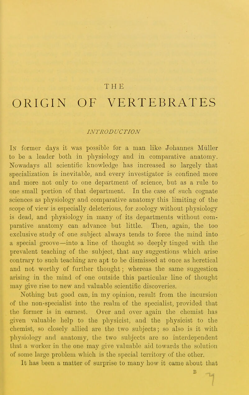 ORIGIN THE OF VERTEBRATES INTRODUCTION In former days it was possible for a raan like Johannes Miiller to be a leader both, in physiology and in comparative anatomy. I^owadays all scientific knowledge has increased so largely that specialization is inevitable, and every investigator is confined more and more not only to one department of science, but as a rule to one small portion of that department. In the case of such cognate sciences as physiology and comparative anatomy this limiting of the scope of view is especially deleterious, for zoology without physiology is dead, and physiology in many of its departments without com- parative anatomy can advance but little. Then, again, the too exclusive study of one subject always tends to force the mind into a special groove—into a line of thought so deeply tinged with the prevalent teaching of the subject, that any suggestions which £(,rise contrary to siich teaching are apt to be dismissed at once as heretical and not worthy of further thought; whereas the same suggestion arising in the mind of one oiitside this particular line of thought may give rise to new and valuable scientific discoveries. Nothing but good can, in my opinion, result from the incursion of the non-specialist into the realm of the specialist, provided that the former is in earnest. Over and over again the chemist has given valuable help to the physicist, and the physicist to the chemist, so closely allied are the two subjects; so also is it with physiology and anatomy, the two subjects are so interdependent that a worker in the one may give valuable aid towards the solution of some large problem which is the special territory of the other. It has been a matter of surprise to many how it came about that B