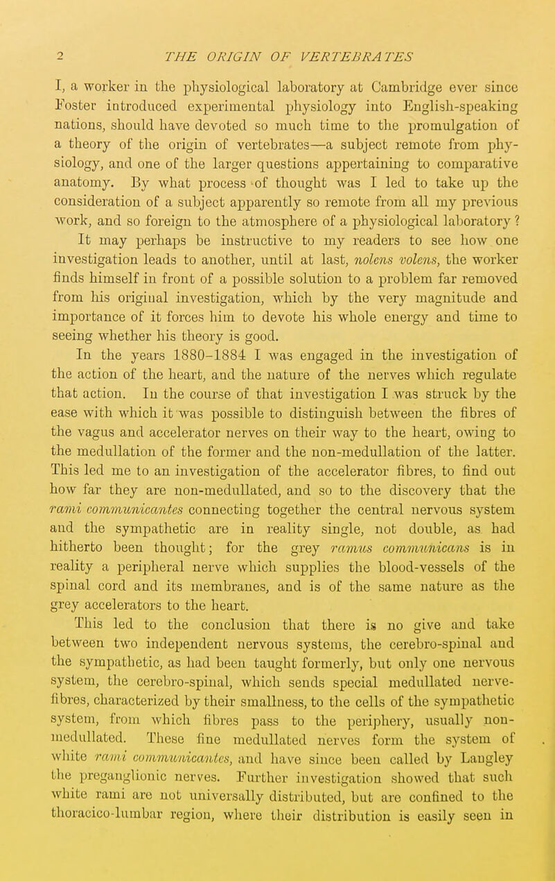 I, a worker in the physiological laboratory at Cambridge ever since Foster introduced experimental physiology into English-speaking nations, should have devoted so much time to the promulgation of a theory of the origin of vertebrates—a subject remote from phy- siology, and one of the larger questions appertaining to comparative anatomy. By what process of thought was I led to take up the consideration of a subject apparently so remote from all my previous work, and so foreign to the atmosphere of a physiological laboratory ? It may perhaps be instructive to my readers to see how one investigation leads to another, until at last, nolens volens, the worker finds himself in front of a possible solution to a problem far removed from his original investigation, which by the very magnitude and importance of it forces him to devote his whole energy and time to seeing whether his theory is good. In the years 1880-1884 I was engaged in the investigation of the action of the heart, and the nature of the nerves which regulate that action. In the course of that investigation I was struck by the ease with which it was possible to distinguish between the fibres of the vagus and accelerator nerves on their way to the heart, owing to the medullation of the former and the non-medullation of the latter. This led me to an investigation of the accelerator fibres, to find out how far they are non-medullated, and so to the discovery that the rami communicantes connecting together the central nervous system and the sympathetic are in reality single, not double, as had hitherto been thought; for the grey ramus communicans is in reality a peripheral nerve which supplies the blood-vessels of the spinal cord and its membranes, and is of the same nature as the grey accelerators to the heart. This led to the conclusion that there is no give and take between two independent nervous systems, the cerebro-spinal and the sympathetic, as had been taught formerly, but only one nervous system, the cerebro-spiual, which sends special meduUated nerve- fibres, characterized by their smallness, to the cells of the sympathetic system, from which fibres pass to the periphery, usually non- medullated. These fine medullated nerves form the system of white rami cummunicanks, and have since been called by Laugley the preganglionic nerves. Further investigation showed that such white rami are not universally distributed, but are confined to the thoracico-lumbar region, where their distribution is easily seen in