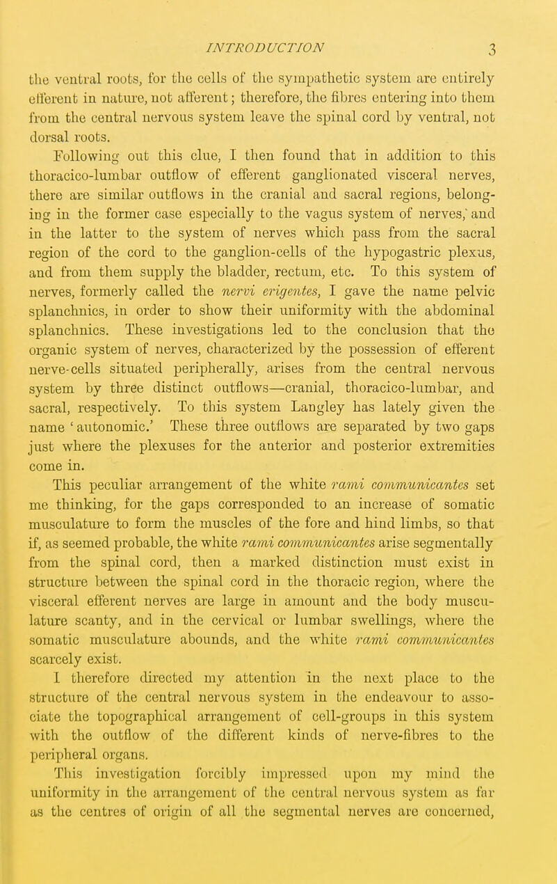the ventral roots, for tlie cells of the sympathetic system are entirely elferent in nature, not afferent; therefore, the fibres entering into them from the central nervous system leave the spinal cord by ventral, not dorsal roots. Eullowiug out this clue, I then found that in addition to this thoracico-lumbar outflow of efferent ganglionated visceral nerves, there are similar outflows in the cranial and sacral regions, belong- ing in the former case especially to the vagus system of nerves, and in the latter to the system of nerves which pass from the sacral region of the cord to the ganglion-cells of the hypogastric plexus, and from them supply the bladder, rectum, etc. To this system of nerves, formerly called the nervi erigentes, I gave the name pelvic splanchnics, in order to show their uniformity with the abdominal splanchnics. These investigations led to the conclusion that the organic system of nerves, characterized by the possession of elferent nerve-cells situated peripherally, arises from the central nervous system by three distinct outflows—cranial, thoracico-lumbar, and sacral, respectively. To this system Langley has lately given the name ' autonomic' These three outflows are separated by two gaps just where the plexuses for the anterior and posterior extremities come in. This peculiar arrangement of the white rami communicantes set me thinking, for the gaps corresponded to an increase of somatic musculature to form the muscles of the fore and hind limbs, so that if, as seemed probable, the white rami communicantes arise seg mentally from the spinal cord, then a marked distinction must exist in structiire between the spinal cord in the thoracic region, where the visceral efferent nerves are large in amount and the body muscu- lature scanty, and in the cervical or lumbar swellings, where the somatic musculature abounds, and the white ravii communicantes scarcely exist. 1 therefore directed my attention in the next place to the structure of the central nervous system in the endeavour to asso- ciate the topographical arrangement of cell-groups in this system with the outflow of the different kinds of nerve-fibres to the peripheral organs. This investigation forcibly impressed upon my mind the uniformity in the arrangement of the central nervous system as far as the centres of origin of all the segmental nerves are concerned,