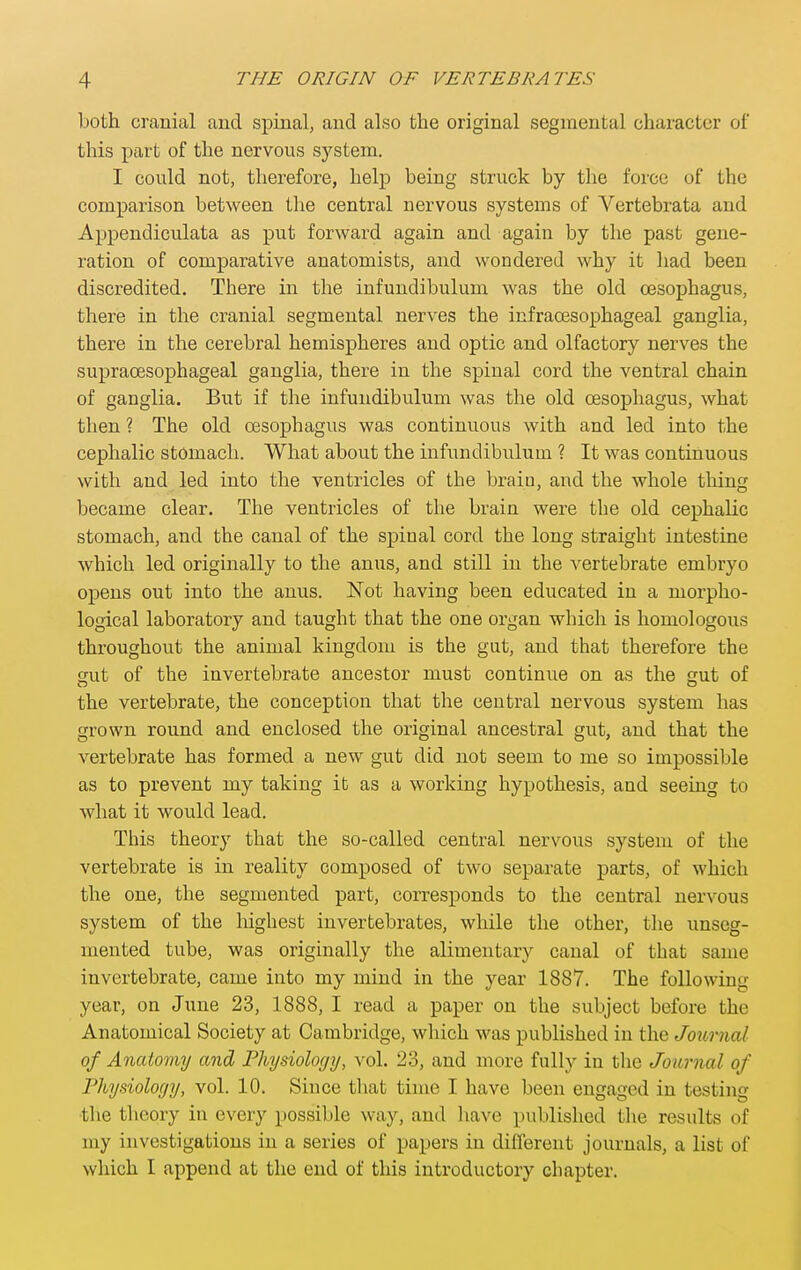 both cranial and spinal, and also the original segmental character of this part of the nervous system. I could not, therefore, help being struck by the force of the comparison between the central nervous systems of Vertebrata and Appendiculata as put forward again and again by the past gene- ration of comparative anatomists, and wondered why it had been discredited. There in the infundibulum was the old oesophagus, there in the cranial segmental nerves the infraoesophageal ganglia, there in the cerebral hemispheres and optic and olfactory nerves the supraoesophageal ganglia, there in the spinal cord the ventral chain of ganglia. But if the infundibulum was the old oesophagus, what then ? The old oesophagus was continuous with and led into the cephalic stomach. What about the infundibulum ? It was continuous with and led into the ventricles of the braiu, and the whole thing became clear. The ventricles of the brain were the old cephalic stomach, and the canal of the spinal cord the long straight intestine which led originally to the anus, and still in the vertebrate embryo opens out into the anus. ISTot having been educated in a morpho- logical laboratory and taught that the one organ which is homologous throughout the animal kingdom is the gut, and that therefore the sut of the invertebrate ancestor must continue on as the gut of the vertebrate, the conception that the central nervous system has grown round and enclosed the original ancestral gut, and that the vertebrate has formed a new gut did not seem to me so impossible as to prevent my taking it as a working hypothesis, and seeing to what it would lead. This theory that the so-called central nervous system of the vertebrate is in reality composed of two separate parts, of which the one, the segmented part, corresponds to the central nervous system of the highest invertebrates, while the other, the unseg- niented tube, was originally the alimentary canal of that same invertebrate, came into my mind in the year 1887. The following year, on June 23, 1888, I read a paper on the subject before the Anatomical Society at Cambridge, which was published in the Joicrnal of Anatomy and Physiology, vol. 23, and more fully in tlie Journal of Physiology, vol. 10. Since that time I have been engaged in testing •the theory in every possible way, and liave published the results of my investigations in a series of papers in different journals, a list of wliich I append at the end of this introductory chapter.