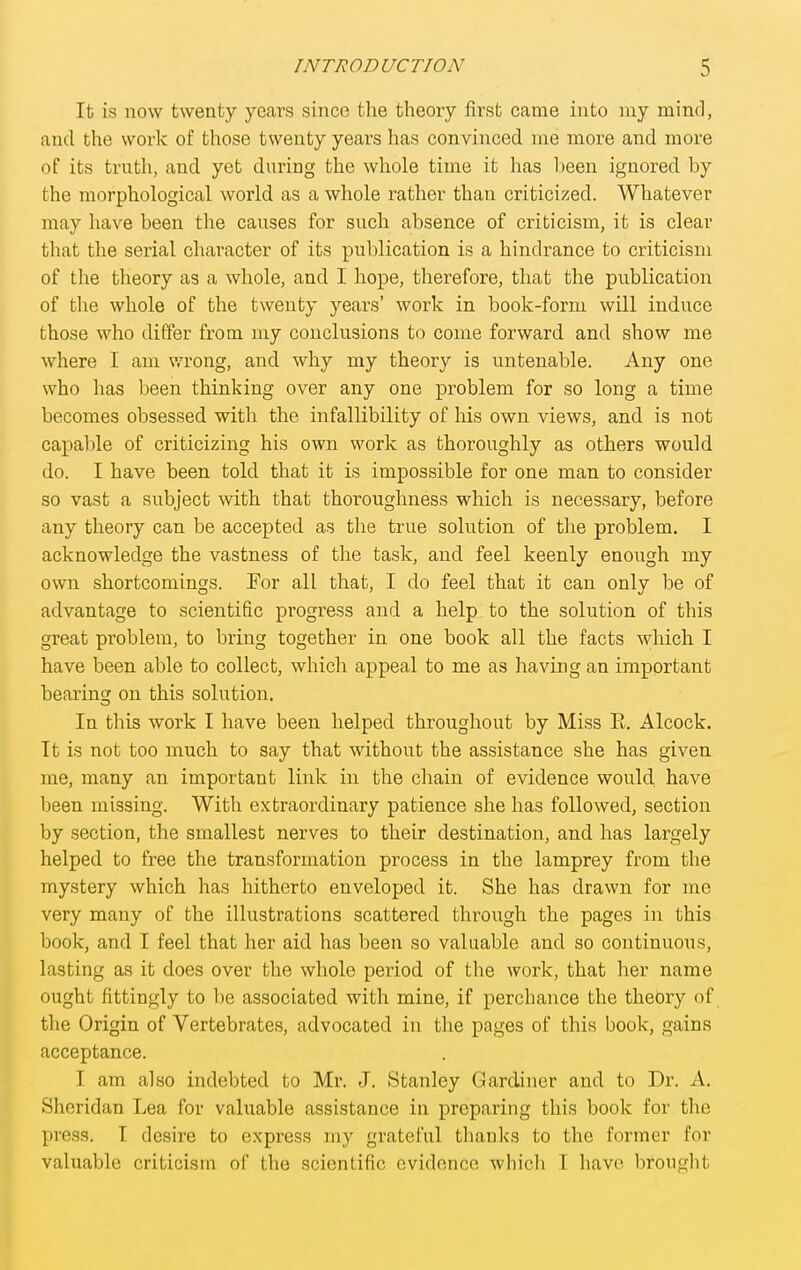 It is now twenty years since the theory first came into my mind, and the work of those twenty years has convinced me more and more of its trnth, and yet during the whole time it has been ignored by the morphological world as a whole rather than criticized. Whatever may have been the causes for such absence of criticism, it is clear that the serial character of its publication is a hindrance to criticism of the theory as a whole, and I hope, therefore, that the publication of the whole of the twenty years' work in book-form will induce those who differ from my conclusions to come forward and show me where I am wrong, and why my theory is untenable. Any one who has been thinking over any one problem for so long a time becomes obsessed with the infallibility of his own views, and is not capable of criticizing his own work as thoroughly as others would do. I have been told that it is impossible for one man to consider so vast a subject with that thoroughness which is necessary, before any theory can be accepted as the true solution of the problem. I acknowledge the vastness of the task, and feel keenly enough my own shortcomings. For all that, I do feel that it can only be of advantage to scientific progress and a help to the solution of this great problem, to bring together in one book all the facts which I have been able to collect, which appeal to me as having an important bearing on this solution. In this work I have been helped throughout by Miss E. Alcock. It is not too much to say that without the assistance she has given me, many an important link in the chain of evidence would have been missing. With extraordinary patience she has followed, section by section, the smallest nerves to their destination, and has largely helped to free the transformation process in the lamprey from the mystery which has hitherto enveloped it. She has drawn for me very many of the illustrations scattered through the pages in this book, and I feel that her aid has been so valuable and so continuous, lasting as it does over the whole period of the work, that her name ought fittingly to be associated with mine, if perchance the theory of the Origin of Vertebrates, advocated in the pages of this book, gains acceptance. I am also indebted to Mr. J. Stanley Gardiner and to Dr. A. Sheridan Lea for valuable assistance in preparing this book for the press. I desire to express my grateful thanks to the former for valuable criticism of tlie scientific evidence which T have brouglit