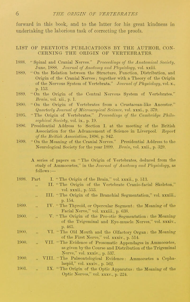 forward in this book, and to the latter for his great kindness in undertaking the laborious task of correcting the proofs. LIST OF PREVIOUS PUBLICATIONS BY THE AUTHOR. CON- CERNING THE ORIGIN OF VERTEBRATES. 1888. Spiual and Cranial Nerves. Proceedings of the Anatomical Society, June, 1888. Journal of Anatomy and Physiology, vol. xxiii. 1889. On the Relation between tlie Structui'e. Function, Distribution, and Origin of the Cranial Nerves; tog-ether with a Theory of the Origin of the Nervous System of Yertebrata. Journal of Physiology, vol. x.. p. 153. 1889. On the Origin of the Central Nervous System of Vertebrates. Brain, vol. xii., p. 1. 1890. On the Origin of Vertebrates from a Crustacean-like Ancestor. Quarterly Journal of Microscopical Science, vol. xxxi., p. 379. 189.5. The Origin of Vertebrates. Proceedings of the Cambridge Philo- sophical Society, vol. ix., p. 19. 1896. Presidential Addi'ess to Section I. at the meeting- of the British Association for the Advancement of Science in Liverpool. Report of the British Association, 1896, p. 942. 1899. On the Meaning- of the Cranial Nerves. Presidential Addi-ess to the Neurological Society for the year 1899. Brain, vol. xxii., p. 329. A series of papers on The Origin of Vertebrates, deduced from the study of Ammoccetes, in the Journal of Anatomy and Physiology, as follows:— Part I. The Origin of the Brain, vol. xxxii., p. 513. II. The Origin of the Vertebrate Cranio-facial Skeleton, vol. xxxii., p. 553. III. The Origin of the Branchial Segmentation. vol. xxxiii., p. 154. IV. The Thyroid, or Opercular Segment: the Meaning of the Facial Nerve, vol. xxxiii., p. 638. V. The Origin of the Pro-otic Segmentation: the Meaning of the Trigeminal and Eye-muscle Nerves. vol. xxxiv.. p. 465. VI. - The Old Mouth and the OKactory Organ: the Meaning of the First Nerve, vol. xxxiv., p. 514. VII. The Evidence of Prosomatic Appendages in Ammoccetes, as given by the Course and Distribution of the Trigeminal Nerve, vol. xxxiv., p. 537. .. VIII. The Palajontological Evidence: Ammoccetes a Cepha- laspid, vol. xxxiv., p. 562. IX. The Origin of the Optic Apparatus: the Meaning of the Optic Nerves, vol. xxxv.. p. 224. 1898. 1899. 1900. 1900. 1900. 1900. 1901.