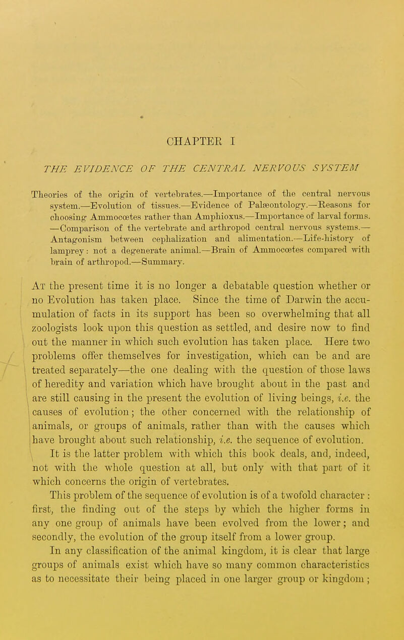 CHAPTER I THE EVIDENCE OF THE CENTRAL NERVOUS SYSTEM Theories of tke origin of vertebrates.—Importance of tlie centi-al nervous system.—Evolution of tissues.—Evidence of Palteontology.—Reasons for clioosing Ammoccetes rather than Amphioxus.—Importance of larval forms. —Comparison of the vertebrate and arthropod centi-al nervous systems.— Antagonism between cephalizatiou and alimentation.—Life-liistory of lamprey: not a degenerate animal.—Brain of Ammoccetes compared with brain of arthropod.—Summary. At the present time it is no longer a debatable question whether or no Evolution has taken place. Since the time of Darwin the accu- mulation of facts in its support has been so overwhelming that all zoologists look upon this question as settled, and desire now to find out the manner in which such evolution has taken place. Here two problems offer themselves for investigation, which can be and are treated separately—the one dealing with the question of those laws of heredity and variation which have brought about in the past and are still causing in the present the evolution of living beings, i.e. the causes of evolution; the other concerned with the relationship of animals, or groups of animals, rather than with the causes which have brought about such relationship, i.e. the sequence of evolution. It is the latter problem with which this book deals, and, indeed, not with the whole question at all, but only with that part of it which concerns the origin of vertebrates. Tliis problem of the sequence of evolution is of a twofold character : first, the finding out of the steps by which tlie higher forms in any one group of animals have been evolved from the lower; and secondly, the evolution of the group itself from a lower group. In any classification of the animal kingdom, it is clear that large groups of animals exist wliich have so many common characteristics as to necessitate their being placed in one larger group or kingdom;