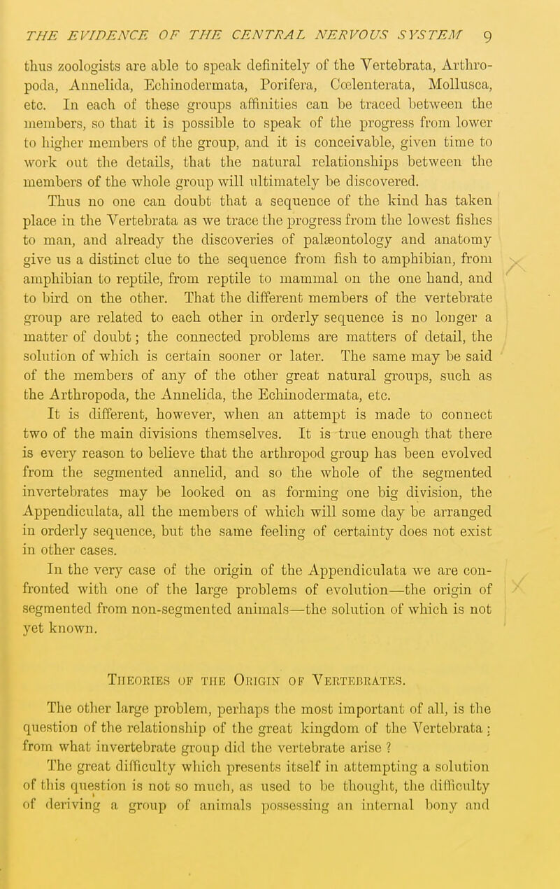 thus zoologists are able to speak definitely of the Vertebrata, Arthro- poda, Annelida, Echinodermata, Porifera, Coelenterata, MoUusca, etc. In each of these groups affinities can be traced between the members, so that it is possible to speak of the progress from lower to higher members of the group, and it is conceivable, given time to work out the details, that the natural relationships between the members of the whole group will ultimately be discovered. Thus no one can doubt that a sequence of the kind has taken place in the Vertebrata as we trace the progress from the lowest fishes to man, and already the discoveries of palaeontology and anatomy give us a distinct clue to the sequence from fish to amphibian, from amphibian to reptile, from reptile to mammal on the one hand, and to bird on the other. That the different members of the vertebrate group are related to each other in orderly sequence is no longer a matter of doubt; the connected problems are matters of detail, the solution of which is certain sooner or later. The same may be said of the members of any of the other great natural groups, such as the Arthropoda, the Annelida, the Ecliinodermata, etc. It is different, however, when an attempt is made to connect two of the main divisions themselves. It is true enough that there is every reason to believe that the arthropod group has been evolved from the segmented annelid, and so the whole of the segmented invertebrates may be looked on as forming one big division, the Appendiculata, all the members of which will some day be arranged in orderly sequence, but the same feeling of certainty does not exist in other cases. In the very case of the origin of the Appendiculata we are con- fronted with one of the large problems of evolution—the origin of segmented from non-segmented animals—the solution of which is not yet known. TlIEORIES OF THE ORIGIN OF VERTEBRATES. The other large problem, perhaps the most important of all, is the question of the relationship of the great kingdom of the Vertebrata : from what invertebrate group did the vertebrate arise ? The great difficulty which presents itself in attempting a solution of this question is not so much, as used to be thought, the difliculty of deriving a group of animals possessing an internal bony and