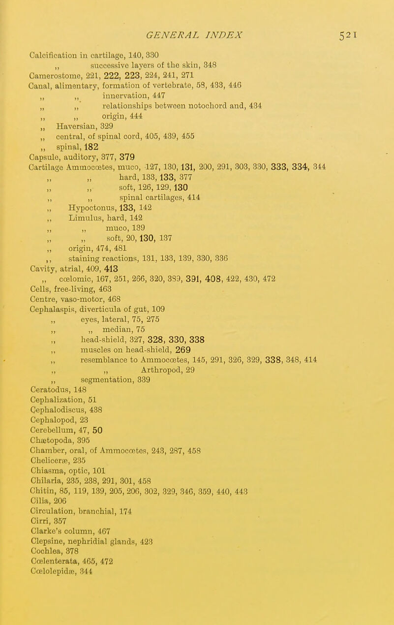 Calcification in cartilage, 140, 330 ,, successive layers of the skin, 348 Camerostome, 221, 222, 223, 224, 241, 271 Canal, alimentary, formation of vertebrate, 53, 433, 446 „ „ innervation, 447 „ ,, relationships between notochord and, 434 „ „ origin, 444 „ Haversian, 329 „ central, of spinal cord, 405, 489, 455 ,, spinal, 182 Capsule, auditory, 377, 379 Cartilage Ammocoetes, muco, 127, 130,131, 200, 291, 303, 330, 333, 334, 344 hard, 133,133, 377 soft, 126,129,130 ,, ,, spinal cartilages, 414 „ Hypoctonus, 133, 142 ,, Limulus, hard, 142 ,, ,, muco, 139 soft, 20,130, 137 „ origin, 474, 481 ,, staining reactions, 131, 133, 139, 330, 336 Cavity, atrial, 409, 413 „ ccelomic, 167, 251, 266, 320, 339, 391, 408, 422, 430, 472 Cells, free-living, 463 Centre, vaso-motor, 468 Cephalaspis, diverticula of gut, 109 „ eyes, lateral, 75, 275 ,, „ median, 75 head-shield, 327, 328, 330, 338 ,, muscles on head-shield, 269 resemblance to Ammocoetes, 145, 291, 326, 329, 338, 348, 414 „ „ Arthropod, 29 „ segmentation, 339 Ceratodus, 148 Cephalization, 51 Cephalodiscus, 438 Cephalopod, 23 Cerebellum, 47, 50 Chaetopoda, 395 Chamber, oral, of Araraocoetes, 243, 287, 458 Chelicer8e, 235 Chiasma, optic, 101 Chilaria, 235, 238, 291, 801, 458 Chitin, 85, 119, 189, 205, 206, 302, 329, 340, 359, 440, 443 Cilia, 206 Circulation, branchial, 174 Cirri, 357 Clarke's column, 467 Clepsine, nephridial glands, 423 Cochlea, 378 Coelenterata, 465, 472 Ccelolepidfe, 344