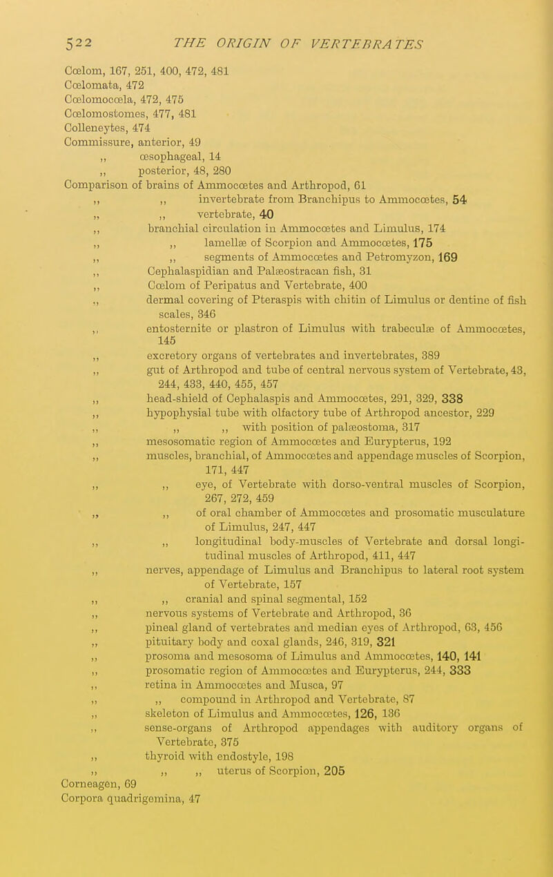 Coelom, 167, 251, 400, 472, 481 Coelomata, 472 CcElomoccela, 472, 475 Ccelomostomes, 477, 481 GoUeneytes, 474 Commissure, anterior, 49 ,, oesophageal, 14 ,, posterior, 48, 280 Comparison of brains of Ammocoetes and Arthropod, 61 ,, ,, invertebrate from Brauchipus to Ammocoetes, 54 „ ,, vertebrate, 40 ,, branchial circulation in Ammoccetes and Limulus, 174 ,, ,, lamellse of Scorpion and Ammocoetes, 175 „ ,, segments of Ammoccetes and Petromyzon, 169 ,, Cephalaspidian and Palseostracan fish, 31 ,, Coelom of Peripatus and Vertebrate, 400 „ dermal covering of Pteraspis with chitin of Limulus or dentine of fish scales, 346 ,, entosternite or plastron of Limulus with trabeculte of Ammocoetes, 145 „ excretory organs of vertebrates and invertebrates, 389 ,, gut of Arthropod and tube of central nervous system of Vertebrate, 43, 244, 433, 440, 455, 457 ,, head-shield of Cephalaspis and Ammocoetes, 291, 329, 338 ,, hypophysial tube with olfactory tube of Arthropod ancestor, 229 ,, ,, ,, with position of palaaostoma, 317 „ mesosomatic region of Ammocoetes and Eurypterus, 192 ,, muscles, branchial, of Ammoccetes and appendage muscles of Scorpion, 171, 447 ,, ,, eye, of Vertebrate with dorso-ventral muscles of Scorpion, 267, 272, 459 „ ,, of oral chamber of Ammocoetes and prosomatic musculature of Limulus, 247, 447 ,, ,, longitudinal body-muscles of Vertebrate and dorsal longi- tudinal muscles of Arthropod, 411, 447 „ nerves, appendage of Limulus and Branchipus to lateral root system of Vertebrate, 157 ,, ,, cranial and spinal segmental, 152 ,, nervous systems of Vertebrate and Arthropod, 36 ,, pineal gland of vertebrates and median eyes of Arthropod, 63, 456 „ pituitary body and coxal glands, 246, 319, 321 ,, prosoma and mesosoma of Limulus and Ammocoetes, 140, 141 „ prosomatic region of Ammocoetes and Eurypterus, 244, 333 ,, retina in Ammocoetes and Musca, 97 „ ,, compound in Arthropod and Vertebrate, 87 ,, skeleton of Limulus and Annnocootes, 126, 136 ,, sense-organs of Arthropod appendages with auditory organs of Vertebrate, 375 „ thyroid with endostyle, 198 „ ,, „ uterus of Scorpion, 205 Corneagcn, 69 Corpora quadrigemina, 47