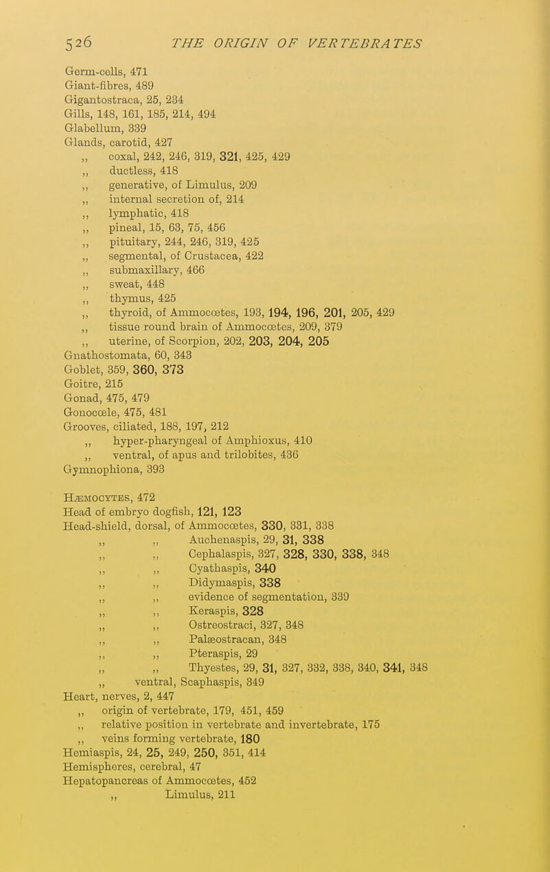 Germ-colls, 471 Giant-fibres, 489 Gigantostraca, 25, 234 Gills, 148, 161, 185, 214, 494 Glabellum, 339 Glands, carotid, 427 coxal, 242, 246, 319, 321, 425, 429 ,, ductless, 418 ,, generative, of Liinulus, 209 ,, internal secretion of, 214 ,, lymphatic, 418 pineal, 15, 63, 75, 456 pituitary, 244, 246, 319, 425 ,, segmental, of Crustacea, 422 ,, submaxillary, 466 „ sweat, 448 ,, thymus, 425 thyroid, of Ammocoetes, 193, 194, 196, 201, 205, 429 ,, tissue round brain of Ammocostes, 209, 379 „ uterine, of Scorpion, 202, 203, 204, 205 Guathostomata, 60, 343 Goblet, 359, 360, 373 Goitre, 215 Gonad, 475, 479 Gonocoele, 475, 481 Grooves, ciliated, 188, 197, 212 ,, hyper-pharyngeal of Amphioxus, 410 ,, ventral, of apus and trilobites, 436 Gymnophiona, 393 H^MOCYTES, 472 Head of embryo dogfish, 121, 123 Head-shield, dorsal, of Ammocoetes, 330, 331, 338 ,, ,, Auchenaspis, 29, 31, 338 Cephalaspis, 327, 328, 330, 338, 348 ,, „ Cyatbaspis, 340 ,, ,, Didymaspis, 338 ,, ,, evidence of segmentation, 339 „ ,, Keraspis, 328 „ ,, Ostreostraci, 327, 348 ,, ,, Palseostracan, 348 ,, ,, Pteraspis, 29 Thyestes, 29, 31, 327, 332, 338, 340, 341, 348 „ ventral, Scaphaspis, 349 Heart, nerves, 2, 447 „ origin of vertebrate, 179, 451, 459 ,, relative position in vertebrate and invertebrate, 175 ,, veins forming vertebrate, 180 Hemiaspis, 24, 25, 249, 250, 351, 414 Hemispheres, cerebral, 47 Hepatopancreas of Ammocoetes, 452 „ Limulus, 211