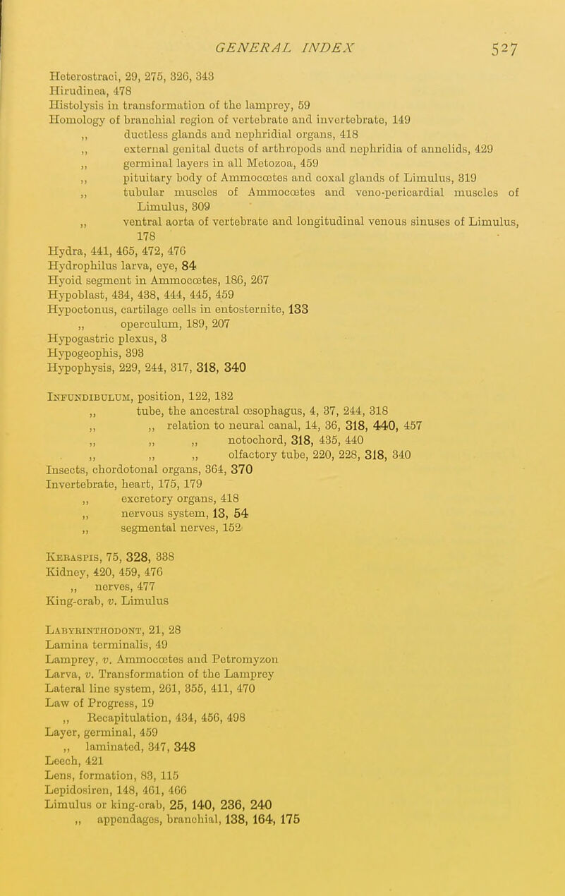 Hoterostraci, 29, 276, 326, 343 Hirudinca, 478 Histolysis in transformation of the lamprey, 59 Homology of branchial region of vertebrate and invertebrate, 149 ,, ductless glands and ncphridial organs, 418 ,, external genital ducts of arthropods and nephridia of annelids, 429 ,, germinal layers in all Mctozoa, 459 ,, pituitary body of Ammocoites and coxal glands of Limulus, 319 ,, tubular muscles of Ammocoetes and veno-pericardial muscles of Limulus, 309 „ ventral aorta of vertebrate and longitudinal venous sinuses of Limulus, 178 Hydra, 441, 465, 472, 470 Hydrophilus larva, eye, 84 Hyoid segment in Ammoccetes, 186, 267 Hypoblast, 434, 438, 444, 445, 459 Hypoctonus, cartilage cells in entosternite, 133 „ operculum, 189, 207 Hypogastric plexus, 3 Hypogeophis, 393 Hypophysis, 229, 244, 317, 318, 340 Iotundibulum, position, 122, 132 „ tube, the ancestral cBSophagus, 4, 37, 244, 318 „ ,, relation to neural canal, 14, 36, 318, 440, 457 „ „ notochord, 318, 485, 440 olfactory tube, 220, 228, 318, 340 Insects, chordotonal organs, 364, 370 Invertebrate, heart, 175, 179 ,, excretory organs, 418 ,, nervous system, 13, 54 ,, segmental nerves, 152^ Keraspis, 75, 328, 338 Kidney, 420, 459, 476 „ nerves, 477 King-crab, v. Limulus Labybinthodont, 21, 28 Lamina tcrminalis, 49 Lamprey, v. Ammococtes and Petromyzon Larva, v. Transformation of the Lamprey Lateral line system, 2G1, 355, 411, 470 Law of Progi'ess, 19 ,, Recapitulation, 434, 456, 498 Layer, germinal, 459 ,, laminated, 347, 348 Leech, 421 Lens, formation, 83, 115 Lepidosiren, 148, 461, 4GG Limulus or king-crab, 25, 140, 236, 240 „ appendages, branchial, 138, 164, 175