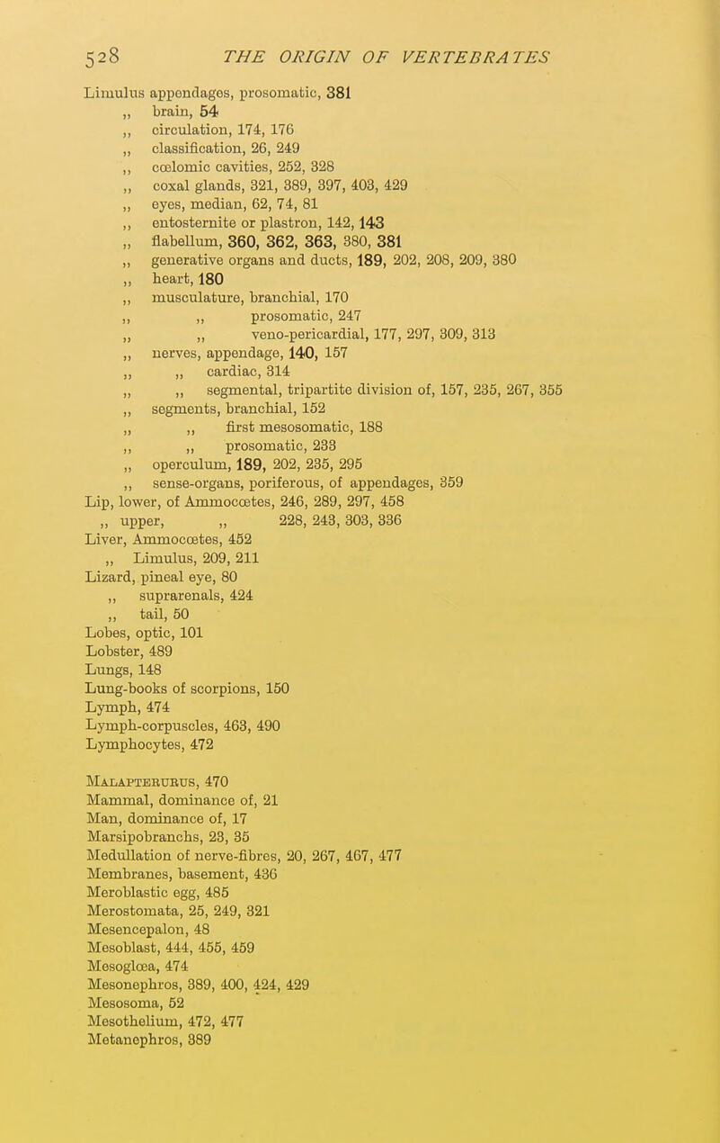Liniulus appendages, prosomatic, 381 „ brain, 54 circulation, 174, 176 ,, classification, 26, 249 ,, ccelomic cavities, 252, 328 „ coxal glands, 321, 389, 397, 403, 429 ,, eyes, median, 62, 74, 81 ,, entosternite or plastron, 142,143 „ flabellum, 360, 362, 363, 380, 381 „ generative organs and ducts, 189, 202, 208, 209, 380 „ heart, 180 ,, musculature, branchial, 170 ,, ,, prosomatic, 247 „ „ veno-pericardial, 177, 297, 309,313 „ nerves, appendage, 140, 157 ,, ,, cardiac, 314 „ ,, segmental, tripartite division of, 157, 235, 267, 355 „ segments, branchial, 152 „ „ first mesosomatic, 188 ,, ,, prosomatic, 233 „ operculum, 189, 202, 235, 295 ,, sense-organs, poriferous, of appendages, 359 Lip, lower, of Ammocoetes, 246, 289, 297, 458 „ upper, „ 228, 243, 303, 336 Liver, Ammoccetes, 452 „ Limulus, 209, 211 Lizard, pineal eye, 80 ,, suprarenals, 424 ,, tail, 50 Lobes, optic, 101 Lobster, 489 Lungs, 148 Lung-books of scorpions, 150 Lymph, 474 Lymph-corpuscles, 463, 490 Lymphocytes, 472 Malaptbrubus, 470 Mammal, dominance of, 21 Man, dominance of, 17 Marsipobranchs, 23, 35 MeduUation of nerve-fibres, 20, 267, 467, 477 Membranes, basement, 436 Meroblastic egg, 485 Merostomata, 25, 249, 321 Mesencepalon, 48 Mesoblast, 444, 455, 459 Mesogloea, 474 Mesonephros, 389, 400, 424, 429 Mesosoma, 52 Mesothelium, 472, 477 Metanephros, 389